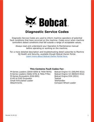 Diagnostic Service Codes are used to inform machine operators of potential
fault conditions that have occurred on the machine. Codes occur when machine
controllers detect conditions that fall outside a range of acceptable values.
Always read and understand your Operation & Maintenance manual
before operating or working on the machine.
For a more detailed description and troubleshooting detail subscribe to Machine
IQ Health and Security, available though Bobcat Owner Portal.
Learn more about Bobcat Owner Portal here.
Revised 10-20 (0)
M-Series Loaders (S450-S850 & T450-T870)
R-Series Loaders (S60s-S70s & T60s-T70s)
M-Series Excavators (E26-E85)
E145 & E165 Excavator
Small Articulated Loader
Attachments
Bobcat Engine V1 (DELPHI ECU)
Bobcat Engine V2 (BOSCH ECU)​
Bobcat Engine D34 (DCU)
Toolcat
Telehandler
Compact Wheel Loader
Diagnostic Service Codes
This Contains Fault Codes For:
1
 