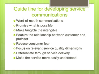 Guide line for developing service
communications
 Word-of-mouth communications
 Promise what is possible
 Make tangible the intangible
 Feature the relationship between customer and
provider
 Reduce consumer fear
 Focus on relevant service quality dimensions
 Differentiate through service delivery
 Make the service more easily understood
 