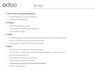 Script 
● Start from an empty database 
– Install CRM, Sales, Contracts, Projects 
– Fill some company details 
● Project 
– Open a development project 
– Create tasks, install etherpad, spend time 
– Go through the stages 
● CRM 
– Configure stages : To call, Meeting, Send a quote, Quote sent, Testing, Won, Lost 
– Import CSV with fake contact details in the leads 
– Go through the stages with a few of those leads 
● Sales 
– Create a product with a nice « Sales description » 
– From an opp in « Quote sent » ( partner=my gmail address) , create a quotation 
– Send the quotation by mail 
– Receive the mail, show the attachment 
– Answer that I accept the quotation 
– Create a contract before confirming the quotation 
– Confirm the quotation 
 