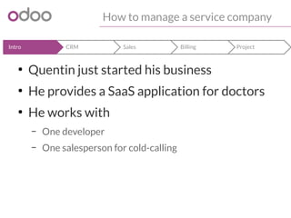 How to manage a service company 
Intro CRM Sales Billing Project 
● Quentin just started his business 
● He provides a SaaS application for doctors 
● He works with 
– One developer 
– One salesperson for cold-calling 
 