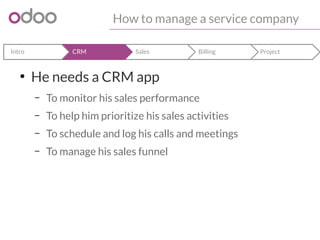How to manage a service company 
Intro CRM Sales Billing Project 
● He needs a CRM app 
– To monitor his sales performance 
– To help him prioritize his sales activities 
– To schedule and log his calls and meetings 
– To manage his sales funnel 
 