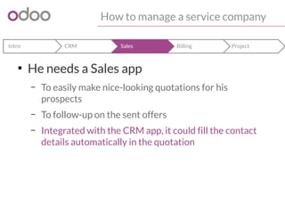 How to manage a service company 
Intro CRM Sales Billing Project 
● He needs a Sales app 
– To easily make nice-looking quotations for his 
prospects 
– To follow-up on the sent offers 
– Integrated with the CRM app, it could fill the contact 
details automatically in the quotation 
 