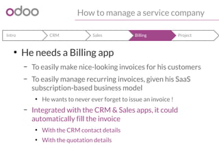 How to manage a service company 
Intro CRM Sales Billing Project 
● He needs a Billing app 
– To easily make nice-looking invoices for his customers 
– To easily manage recurring invoices, given his SaaS 
subscription-based business model 
● He wants to never ever forget to issue an invoice ! 
– Integrated with the CRM & Sales apps, it could 
automatically fill the invoice 
● With the CRM contact details 
● With the quotation details 
 