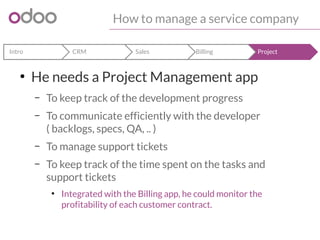 How to manage a service company 
Intro CRM Sales Billing Project 
● He needs a Project Management app 
– To keep track of the development progress 
– To communicate efficiently with the developer 
( backlogs, specs, QA, .. ) 
– To manage support tickets 
– To keep track of the time spent on the tasks and 
support tickets 
● Integrated with the Billing app, he could monitor the 
profitability of each customer contract. 
 