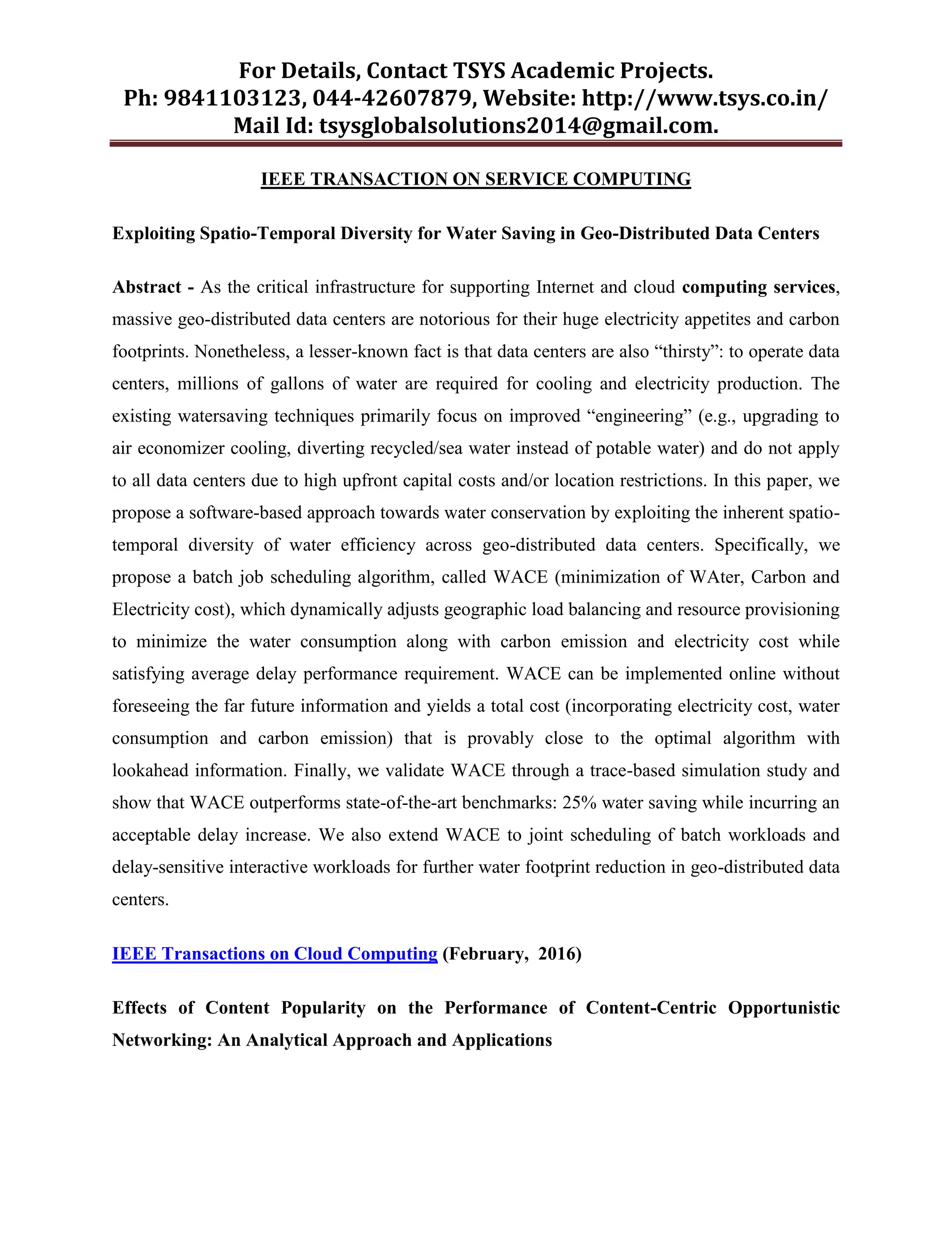 For Details, Contact TSYS Academic Projects.
Ph: 9841103123, 044-42607879, Website: http://www.tsys.co.in/
Mail Id: tsysglobalsolutions2014@gmail.com.
IEEE TRANSACTION ON SERVICE COMPUTING
Exploiting Spatio-Temporal Diversity for Water Saving in Geo-Distributed Data Centers
Abstract - As the critical infrastructure for supporting Internet and cloud computing services,
massive geo-distributed data centers are notorious for their huge electricity appetites and carbon
footprints. Nonetheless, a lesser-known fact is that data centers are also “thirsty”: to operate data
centers, millions of gallons of water are required for cooling and electricity production. The
existing watersaving techniques primarily focus on improved “engineering” (e.g., upgrading to
air economizer cooling, diverting recycled/sea water instead of potable water) and do not apply
to all data centers due to high upfront capital costs and/or location restrictions. In this paper, we
propose a software-based approach towards water conservation by exploiting the inherent spatio-
temporal diversity of water efficiency across geo-distributed data centers. Specifically, we
propose a batch job scheduling algorithm, called WACE (minimization of WAter, Carbon and
Electricity cost), which dynamically adjusts geographic load balancing and resource provisioning
to minimize the water consumption along with carbon emission and electricity cost while
satisfying average delay performance requirement. WACE can be implemented online without
foreseeing the far future information and yields a total cost (incorporating electricity cost, water
consumption and carbon emission) that is provably close to the optimal algorithm with
lookahead information. Finally, we validate WACE through a trace-based simulation study and
show that WACE outperforms state-of-the-art benchmarks: 25% water saving while incurring an
acceptable delay increase. We also extend WACE to joint scheduling of batch workloads and
delay-sensitive interactive workloads for further water footprint reduction in geo-distributed data
centers.
IEEE Transactions on Cloud Computing (February, 2016)
Effects of Content Popularity on the Performance of Content-Centric Opportunistic
Networking: An Analytical Approach and Applications
 