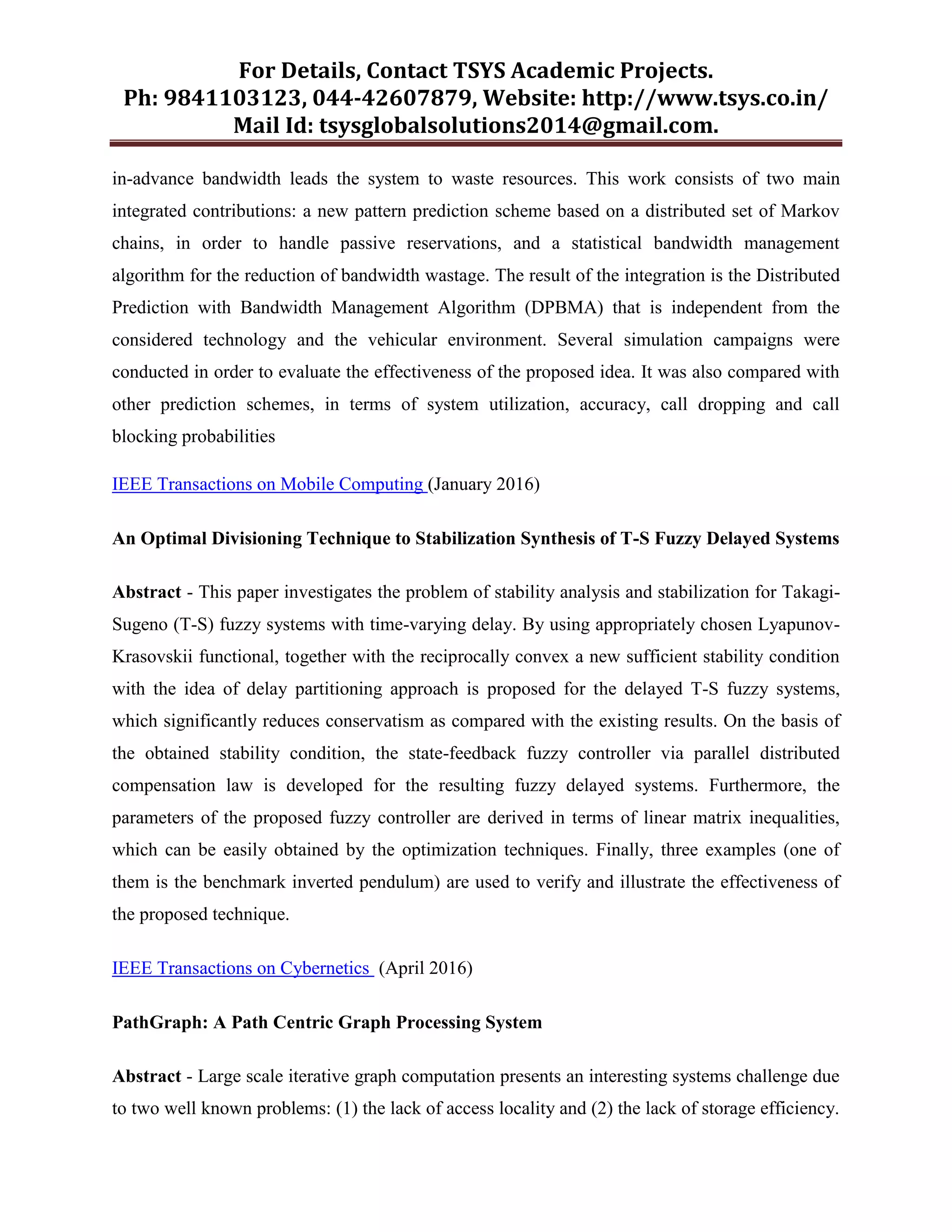 For Details, Contact TSYS Academic Projects.
Ph: 9841103123, 044-42607879, Website: http://www.tsys.co.in/
Mail Id: tsysglobalsolutions2014@gmail.com.
in-advance bandwidth leads the system to waste resources. This work consists of two main
integrated contributions: a new pattern prediction scheme based on a distributed set of Markov
chains, in order to handle passive reservations, and a statistical bandwidth management
algorithm for the reduction of bandwidth wastage. The result of the integration is the Distributed
Prediction with Bandwidth Management Algorithm (DPBMA) that is independent from the
considered technology and the vehicular environment. Several simulation campaigns were
conducted in order to evaluate the effectiveness of the proposed idea. It was also compared with
other prediction schemes, in terms of system utilization, accuracy, call dropping and call
blocking probabilities
IEEE Transactions on Mobile Computing (January 2016)
An Optimal Divisioning Technique to Stabilization Synthesis of T-S Fuzzy Delayed Systems
Abstract - This paper investigates the problem of stability analysis and stabilization for Takagi-
Sugeno (T-S) fuzzy systems with time-varying delay. By using appropriately chosen Lyapunov-
Krasovskii functional, together with the reciprocally convex a new sufficient stability condition
with the idea of delay partitioning approach is proposed for the delayed T-S fuzzy systems,
which significantly reduces conservatism as compared with the existing results. On the basis of
the obtained stability condition, the state-feedback fuzzy controller via parallel distributed
compensation law is developed for the resulting fuzzy delayed systems. Furthermore, the
parameters of the proposed fuzzy controller are derived in terms of linear matrix inequalities,
which can be easily obtained by the optimization techniques. Finally, three examples (one of
them is the benchmark inverted pendulum) are used to verify and illustrate the effectiveness of
the proposed technique.
IEEE Transactions on Cybernetics (April 2016)
PathGraph: A Path Centric Graph Processing System
Abstract - Large scale iterative graph computation presents an interesting systems challenge due
to two well known problems: (1) the lack of access locality and (2) the lack of storage efficiency.
 