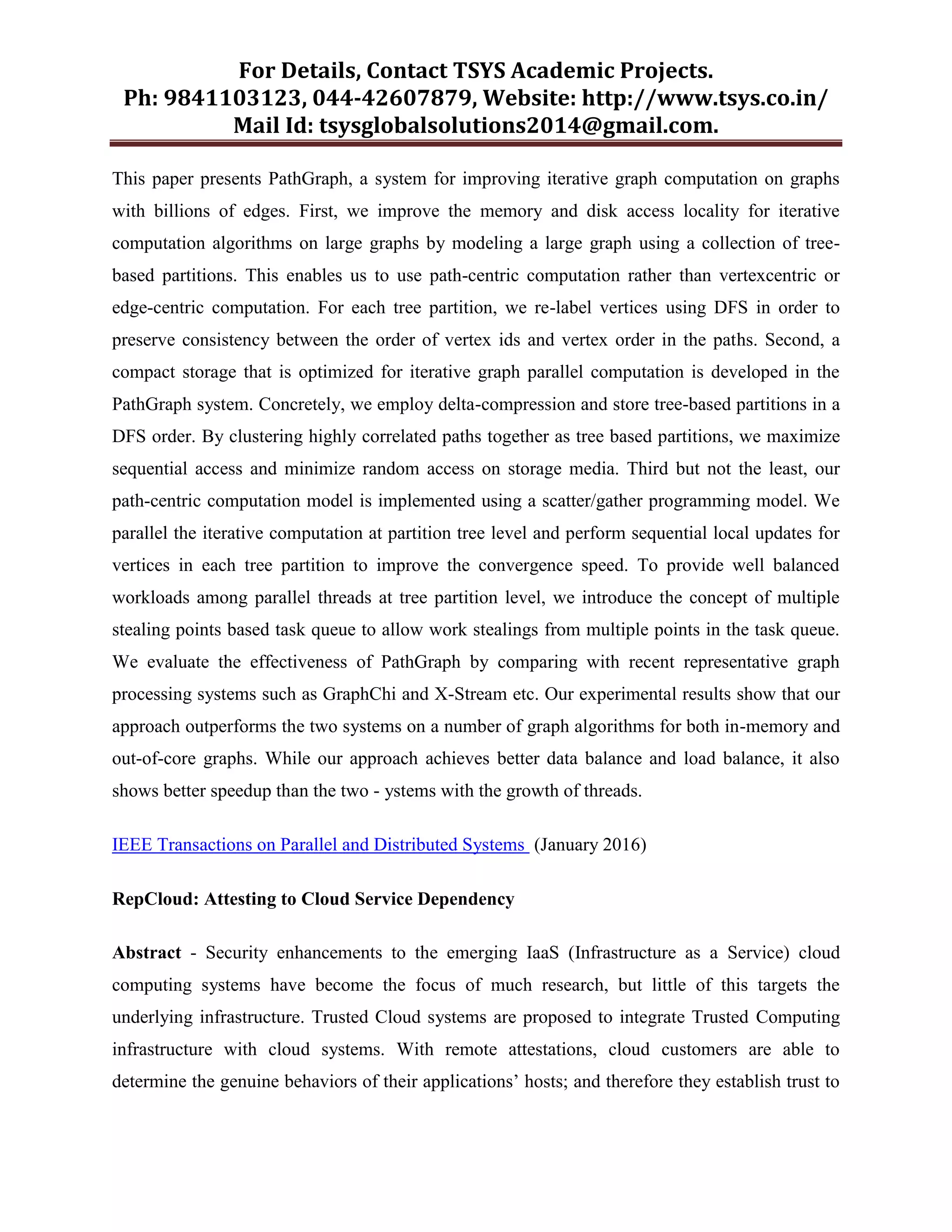For Details, Contact TSYS Academic Projects.
Ph: 9841103123, 044-42607879, Website: http://www.tsys.co.in/
Mail Id: tsysglobalsolutions2014@gmail.com.
This paper presents PathGraph, a system for improving iterative graph computation on graphs
with billions of edges. First, we improve the memory and disk access locality for iterative
computation algorithms on large graphs by modeling a large graph using a collection of tree-
based partitions. This enables us to use path-centric computation rather than vertexcentric or
edge-centric computation. For each tree partition, we re-label vertices using DFS in order to
preserve consistency between the order of vertex ids and vertex order in the paths. Second, a
compact storage that is optimized for iterative graph parallel computation is developed in the
PathGraph system. Concretely, we employ delta-compression and store tree-based partitions in a
DFS order. By clustering highly correlated paths together as tree based partitions, we maximize
sequential access and minimize random access on storage media. Third but not the least, our
path-centric computation model is implemented using a scatter/gather programming model. We
parallel the iterative computation at partition tree level and perform sequential local updates for
vertices in each tree partition to improve the convergence speed. To provide well balanced
workloads among parallel threads at tree partition level, we introduce the concept of multiple
stealing points based task queue to allow work stealings from multiple points in the task queue.
We evaluate the effectiveness of PathGraph by comparing with recent representative graph
processing systems such as GraphChi and X-Stream etc. Our experimental results show that our
approach outperforms the two systems on a number of graph algorithms for both in-memory and
out-of-core graphs. While our approach achieves better data balance and load balance, it also
shows better speedup than the two - ystems with the growth of threads.
IEEE Transactions on Parallel and Distributed Systems (January 2016)
RepCloud: Attesting to Cloud Service Dependency
Abstract - Security enhancements to the emerging IaaS (Infrastructure as a Service) cloud
computing systems have become the focus of much research, but little of this targets the
underlying infrastructure. Trusted Cloud systems are proposed to integrate Trusted Computing
infrastructure with cloud systems. With remote attestations, cloud customers are able to
determine the genuine behaviors of their applications‟ hosts; and therefore they establish trust to
 