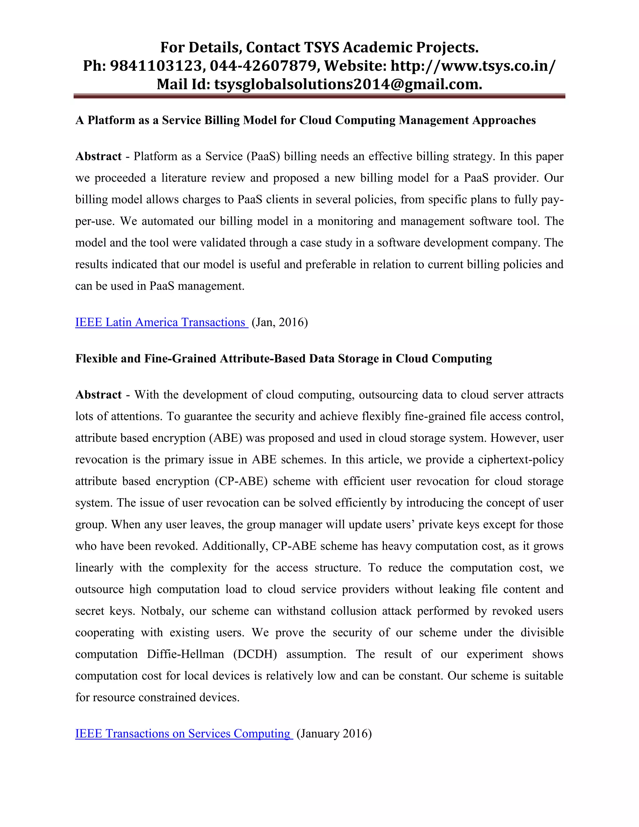For Details, Contact TSYS Academic Projects.
Ph: 9841103123, 044-42607879, Website: http://www.tsys.co.in/
Mail Id: tsysglobalsolutions2014@gmail.com.
A Platform as a Service Billing Model for Cloud Computing Management Approaches
Abstract - Platform as a Service (PaaS) billing needs an effective billing strategy. In this paper
we proceeded a literature review and proposed a new billing model for a PaaS provider. Our
billing model allows charges to PaaS clients in several policies, from specific plans to fully pay-
per-use. We automated our billing model in a monitoring and management software tool. The
model and the tool were validated through a case study in a software development company. The
results indicated that our model is useful and preferable in relation to current billing policies and
can be used in PaaS management.
IEEE Latin America Transactions (Jan, 2016)
Flexible and Fine-Grained Attribute-Based Data Storage in Cloud Computing
Abstract - With the development of cloud computing, outsourcing data to cloud server attracts
lots of attentions. To guarantee the security and achieve flexibly fine-grained file access control,
attribute based encryption (ABE) was proposed and used in cloud storage system. However, user
revocation is the primary issue in ABE schemes. In this article, we provide a ciphertext-policy
attribute based encryption (CP-ABE) scheme with efficient user revocation for cloud storage
system. The issue of user revocation can be solved efficiently by introducing the concept of user
group. When any user leaves, the group manager will update users‟ private keys except for those
who have been revoked. Additionally, CP-ABE scheme has heavy computation cost, as it grows
linearly with the complexity for the access structure. To reduce the computation cost, we
outsource high computation load to cloud service providers without leaking file content and
secret keys. Notbaly, our scheme can withstand collusion attack performed by revoked users
cooperating with existing users. We prove the security of our scheme under the divisible
computation Diffie-Hellman (DCDH) assumption. The result of our experiment shows
computation cost for local devices is relatively low and can be constant. Our scheme is suitable
for resource constrained devices.
IEEE Transactions on Services Computing (January 2016)
 