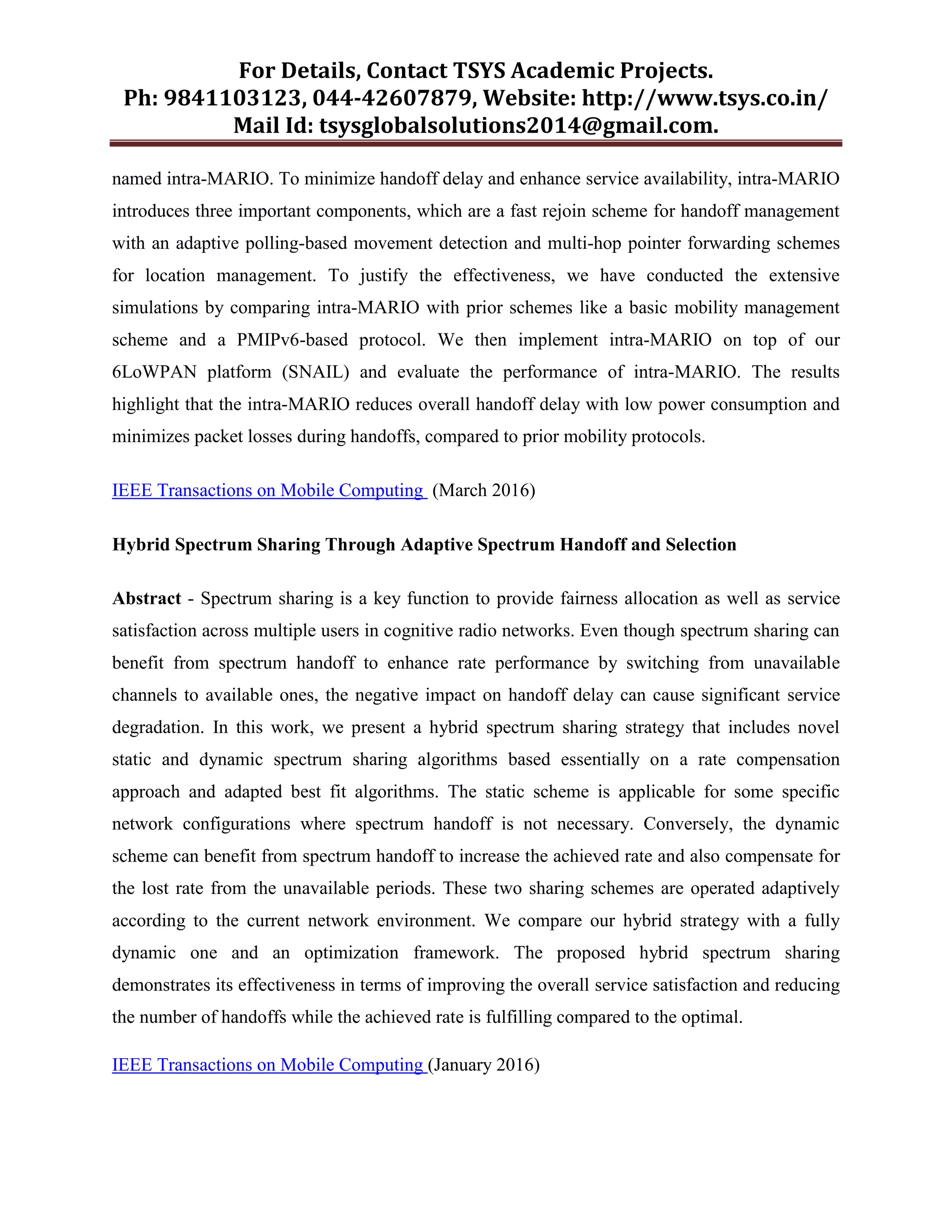 For Details, Contact TSYS Academic Projects.
Ph: 9841103123, 044-42607879, Website: http://www.tsys.co.in/
Mail Id: tsysglobalsolutions2014@gmail.com.
named intra-MARIO. To minimize handoff delay and enhance service availability, intra-MARIO
introduces three important components, which are a fast rejoin scheme for handoff management
with an adaptive polling-based movement detection and multi-hop pointer forwarding schemes
for location management. To justify the effectiveness, we have conducted the extensive
simulations by comparing intra-MARIO with prior schemes like a basic mobility management
scheme and a PMIPv6-based protocol. We then implement intra-MARIO on top of our
6LoWPAN platform (SNAIL) and evaluate the performance of intra-MARIO. The results
highlight that the intra-MARIO reduces overall handoff delay with low power consumption and
minimizes packet losses during handoffs, compared to prior mobility protocols.
IEEE Transactions on Mobile Computing (March 2016)
Hybrid Spectrum Sharing Through Adaptive Spectrum Handoff and Selection
Abstract - Spectrum sharing is a key function to provide fairness allocation as well as service
satisfaction across multiple users in cognitive radio networks. Even though spectrum sharing can
benefit from spectrum handoff to enhance rate performance by switching from unavailable
channels to available ones, the negative impact on handoff delay can cause significant service
degradation. In this work, we present a hybrid spectrum sharing strategy that includes novel
static and dynamic spectrum sharing algorithms based essentially on a rate compensation
approach and adapted best fit algorithms. The static scheme is applicable for some specific
network configurations where spectrum handoff is not necessary. Conversely, the dynamic
scheme can benefit from spectrum handoff to increase the achieved rate and also compensate for
the lost rate from the unavailable periods. These two sharing schemes are operated adaptively
according to the current network environment. We compare our hybrid strategy with a fully
dynamic one and an optimization framework. The proposed hybrid spectrum sharing
demonstrates its effectiveness in terms of improving the overall service satisfaction and reducing
the number of handoffs while the achieved rate is fulfilling compared to the optimal.
IEEE Transactions on Mobile Computing (January 2016)
 