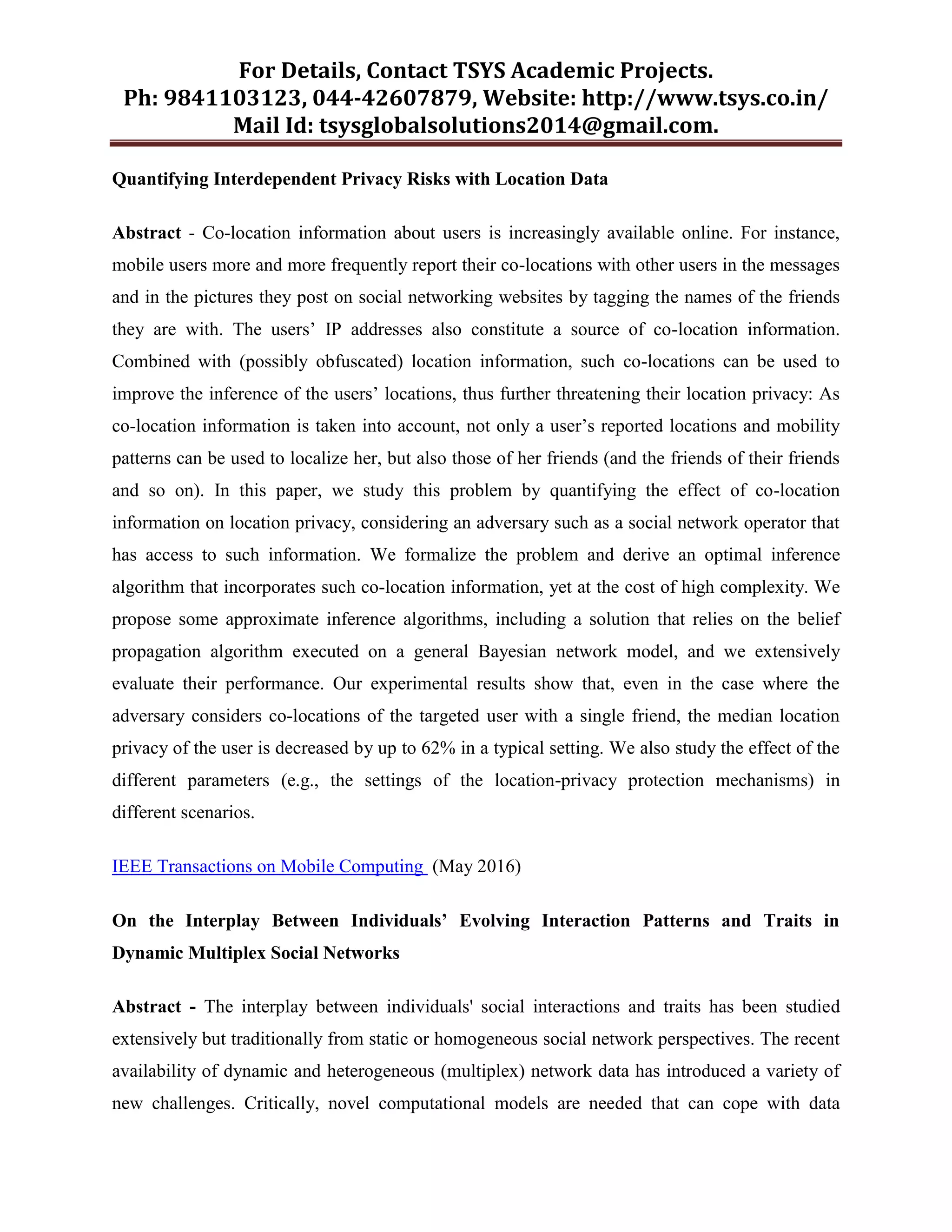 For Details, Contact TSYS Academic Projects.
Ph: 9841103123, 044-42607879, Website: http://www.tsys.co.in/
Mail Id: tsysglobalsolutions2014@gmail.com.
Quantifying Interdependent Privacy Risks with Location Data
Abstract - Co-location information about users is increasingly available online. For instance,
mobile users more and more frequently report their co-locations with other users in the messages
and in the pictures they post on social networking websites by tagging the names of the friends
they are with. The users‟ IP addresses also constitute a source of co-location information.
Combined with (possibly obfuscated) location information, such co-locations can be used to
improve the inference of the users‟ locations, thus further threatening their location privacy: As
co-location information is taken into account, not only a user‟s reported locations and mobility
patterns can be used to localize her, but also those of her friends (and the friends of their friends
and so on). In this paper, we study this problem by quantifying the effect of co-location
information on location privacy, considering an adversary such as a social network operator that
has access to such information. We formalize the problem and derive an optimal inference
algorithm that incorporates such co-location information, yet at the cost of high complexity. We
propose some approximate inference algorithms, including a solution that relies on the belief
propagation algorithm executed on a general Bayesian network model, and we extensively
evaluate their performance. Our experimental results show that, even in the case where the
adversary considers co-locations of the targeted user with a single friend, the median location
privacy of the user is decreased by up to 62% in a typical setting. We also study the effect of the
different parameters (e.g., the settings of the location-privacy protection mechanisms) in
different scenarios.
IEEE Transactions on Mobile Computing (May 2016)
On the Interplay Between Individuals’ Evolving Interaction Patterns and Traits in
Dynamic Multiplex Social Networks
Abstract - The interplay between individuals' social interactions and traits has been studied
extensively but traditionally from static or homogeneous social network perspectives. The recent
availability of dynamic and heterogeneous (multiplex) network data has introduced a variety of
new challenges. Critically, novel computational models are needed that can cope with data
 