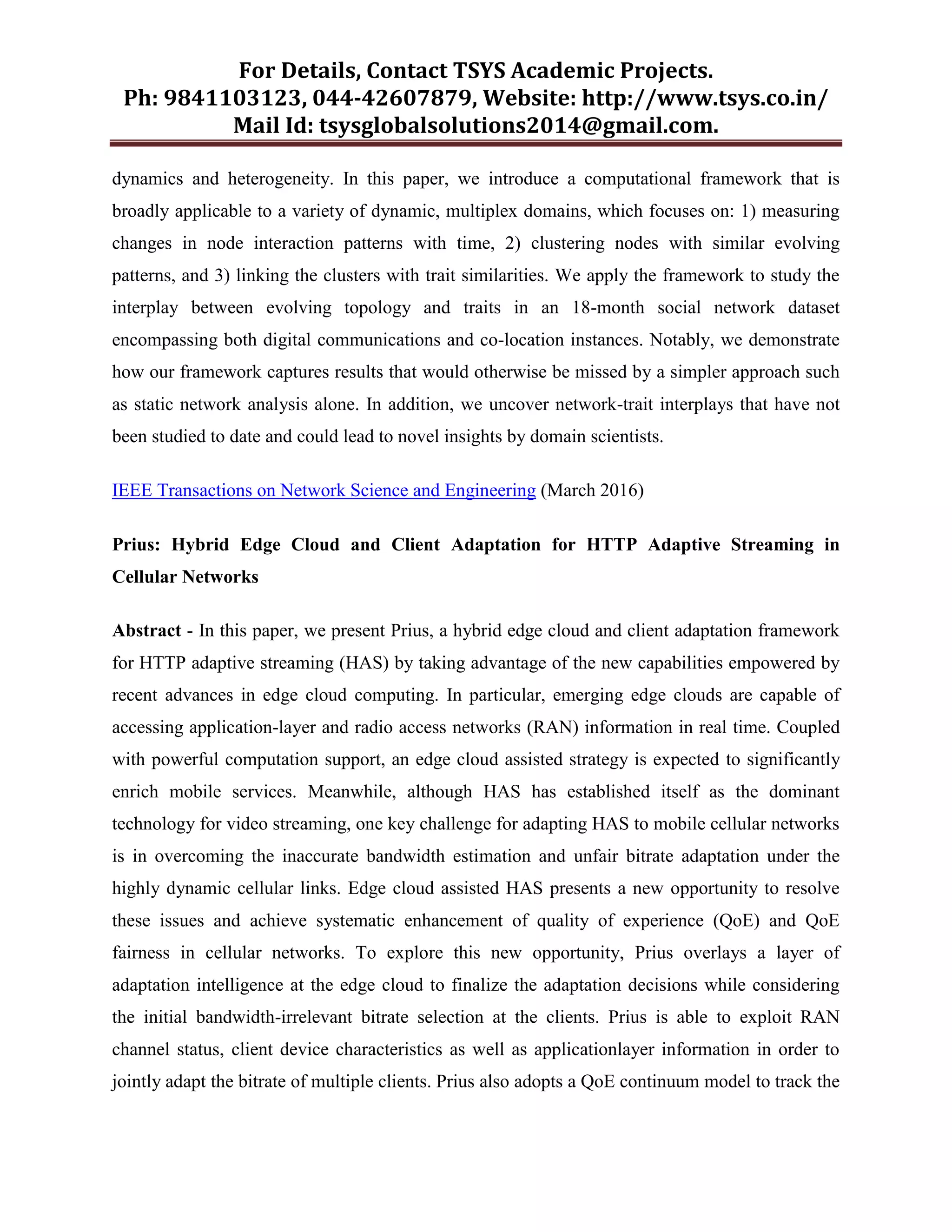 For Details, Contact TSYS Academic Projects.
Ph: 9841103123, 044-42607879, Website: http://www.tsys.co.in/
Mail Id: tsysglobalsolutions2014@gmail.com.
dynamics and heterogeneity. In this paper, we introduce a computational framework that is
broadly applicable to a variety of dynamic, multiplex domains, which focuses on: 1) measuring
changes in node interaction patterns with time, 2) clustering nodes with similar evolving
patterns, and 3) linking the clusters with trait similarities. We apply the framework to study the
interplay between evolving topology and traits in an 18-month social network dataset
encompassing both digital communications and co-location instances. Notably, we demonstrate
how our framework captures results that would otherwise be missed by a simpler approach such
as static network analysis alone. In addition, we uncover network-trait interplays that have not
been studied to date and could lead to novel insights by domain scientists.
IEEE Transactions on Network Science and Engineering (March 2016)
Prius: Hybrid Edge Cloud and Client Adaptation for HTTP Adaptive Streaming in
Cellular Networks
Abstract - In this paper, we present Prius, a hybrid edge cloud and client adaptation framework
for HTTP adaptive streaming (HAS) by taking advantage of the new capabilities empowered by
recent advances in edge cloud computing. In particular, emerging edge clouds are capable of
accessing application-layer and radio access networks (RAN) information in real time. Coupled
with powerful computation support, an edge cloud assisted strategy is expected to significantly
enrich mobile services. Meanwhile, although HAS has established itself as the dominant
technology for video streaming, one key challenge for adapting HAS to mobile cellular networks
is in overcoming the inaccurate bandwidth estimation and unfair bitrate adaptation under the
highly dynamic cellular links. Edge cloud assisted HAS presents a new opportunity to resolve
these issues and achieve systematic enhancement of quality of experience (QoE) and QoE
fairness in cellular networks. To explore this new opportunity, Prius overlays a layer of
adaptation intelligence at the edge cloud to finalize the adaptation decisions while considering
the initial bandwidth-irrelevant bitrate selection at the clients. Prius is able to exploit RAN
channel status, client device characteristics as well as applicationlayer information in order to
jointly adapt the bitrate of multiple clients. Prius also adopts a QoE continuum model to track the
 