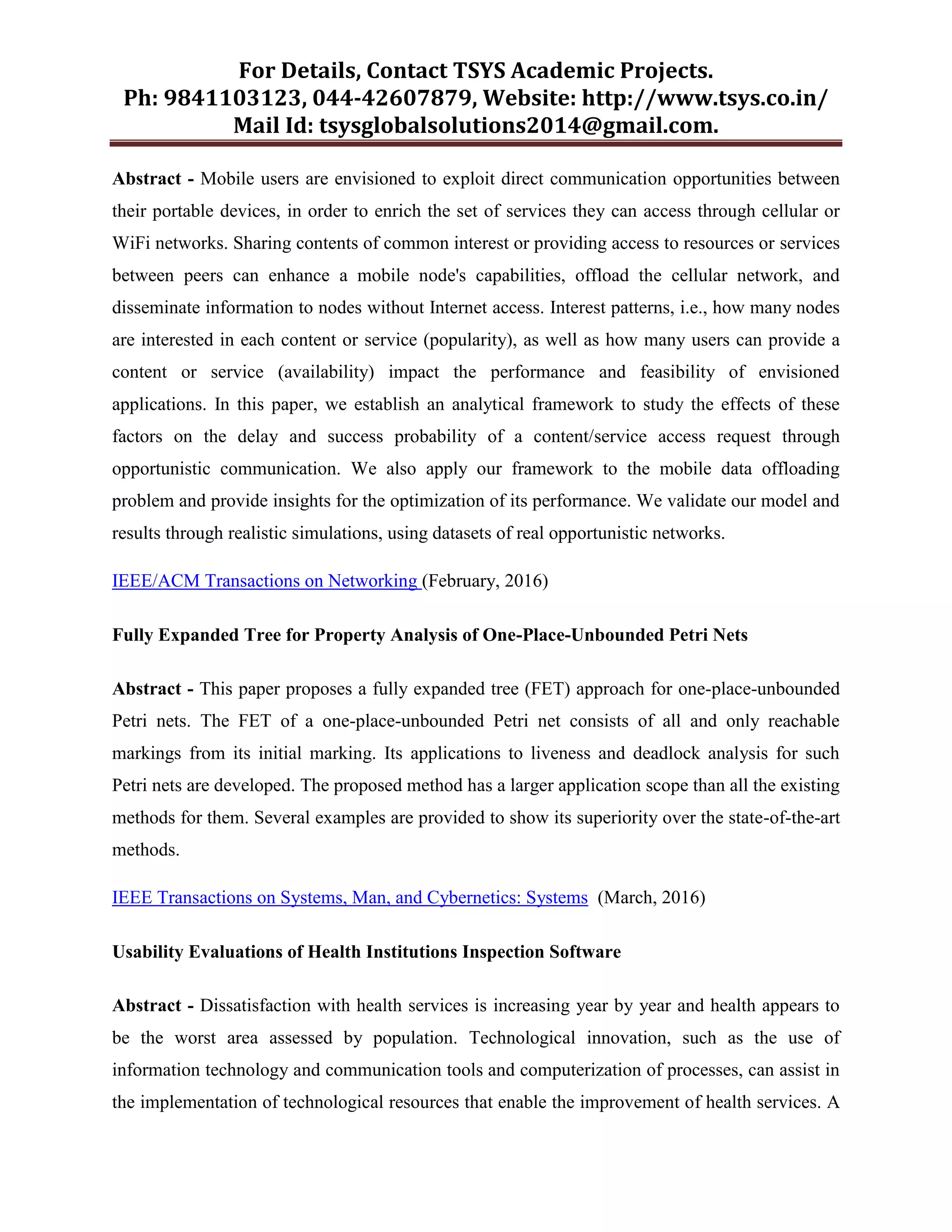 For Details, Contact TSYS Academic Projects.
Ph: 9841103123, 044-42607879, Website: http://www.tsys.co.in/
Mail Id: tsysglobalsolutions2014@gmail.com.
Abstract - Mobile users are envisioned to exploit direct communication opportunities between
their portable devices, in order to enrich the set of services they can access through cellular or
WiFi networks. Sharing contents of common interest or providing access to resources or services
between peers can enhance a mobile node's capabilities, offload the cellular network, and
disseminate information to nodes without Internet access. Interest patterns, i.e., how many nodes
are interested in each content or service (popularity), as well as how many users can provide a
content or service (availability) impact the performance and feasibility of envisioned
applications. In this paper, we establish an analytical framework to study the effects of these
factors on the delay and success probability of a content/service access request through
opportunistic communication. We also apply our framework to the mobile data offloading
problem and provide insights for the optimization of its performance. We validate our model and
results through realistic simulations, using datasets of real opportunistic networks.
IEEE/ACM Transactions on Networking (February, 2016)
Fully Expanded Tree for Property Analysis of One-Place-Unbounded Petri Nets
Abstract - This paper proposes a fully expanded tree (FET) approach for one-place-unbounded
Petri nets. The FET of a one-place-unbounded Petri net consists of all and only reachable
markings from its initial marking. Its applications to liveness and deadlock analysis for such
Petri nets are developed. The proposed method has a larger application scope than all the existing
methods for them. Several examples are provided to show its superiority over the state-of-the-art
methods.
IEEE Transactions on Systems, Man, and Cybernetics: Systems (March, 2016)
Usability Evaluations of Health Institutions Inspection Software
Abstract - Dissatisfaction with health services is increasing year by year and health appears to
be the worst area assessed by population. Technological innovation, such as the use of
information technology and communication tools and computerization of processes, can assist in
the implementation of technological resources that enable the improvement of health services. A
 