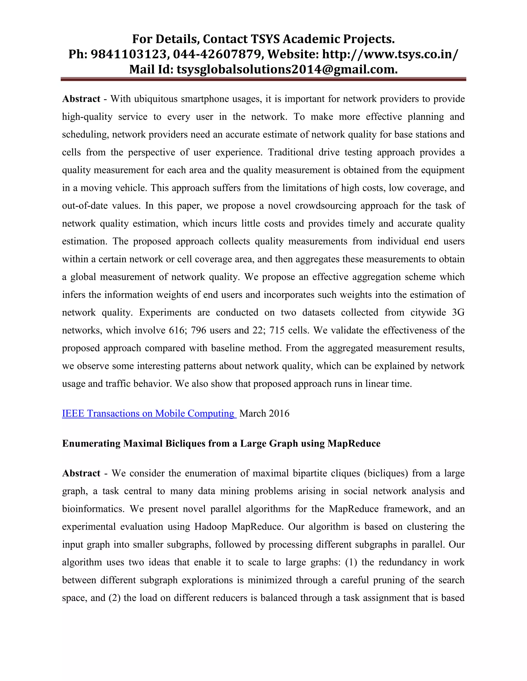 For Details, Contact TSYS Academic Projects.
Ph: 9841103123, 044-42607879, Website: http://www.tsys.co.in/
Mail Id: tsysglobalsolutions2014@gmail.com.
Abstract - With ubiquitous smartphone usages, it is important for network providers to provide
high-quality service to every user in the network. To make more effective planning and
scheduling, network providers need an accurate estimate of network quality for base stations and
cells from the perspective of user experience. Traditional drive testing approach provides a
quality measurement for each area and the quality measurement is obtained from the equipment
in a moving vehicle. This approach suffers from the limitations of high costs, low coverage, and
out-of-date values. In this paper, we propose a novel crowdsourcing approach for the task of
network quality estimation, which incurs little costs and provides timely and accurate quality
estimation. The proposed approach collects quality measurements from individual end users
within a certain network or cell coverage area, and then aggregates these measurements to obtain
a global measurement of network quality. We propose an effective aggregation scheme which
infers the information weights of end users and incorporates such weights into the estimation of
network quality. Experiments are conducted on two datasets collected from citywide 3G
networks, which involve 616; 796 users and 22; 715 cells. We validate the effectiveness of the
proposed approach compared with baseline method. From the aggregated measurement results,
we observe some interesting patterns about network quality, which can be explained by network
usage and traffic behavior. We also show that proposed approach runs in linear time.
IEEE Transactions on Mobile Computing March 2016
Enumerating Maximal Bicliques from a Large Graph using MapReduce
Abstract - We consider the enumeration of maximal bipartite cliques (bicliques) from a large
graph, a task central to many data mining problems arising in social network analysis and
bioinformatics. We present novel parallel algorithms for the MapReduce framework, and an
experimental evaluation using Hadoop MapReduce. Our algorithm is based on clustering the
input graph into smaller subgraphs, followed by processing different subgraphs in parallel. Our
algorithm uses two ideas that enable it to scale to large graphs: (1) the redundancy in work
between different subgraph explorations is minimized through a careful pruning of the search
space, and (2) the load on different reducers is balanced through a task assignment that is based
 
