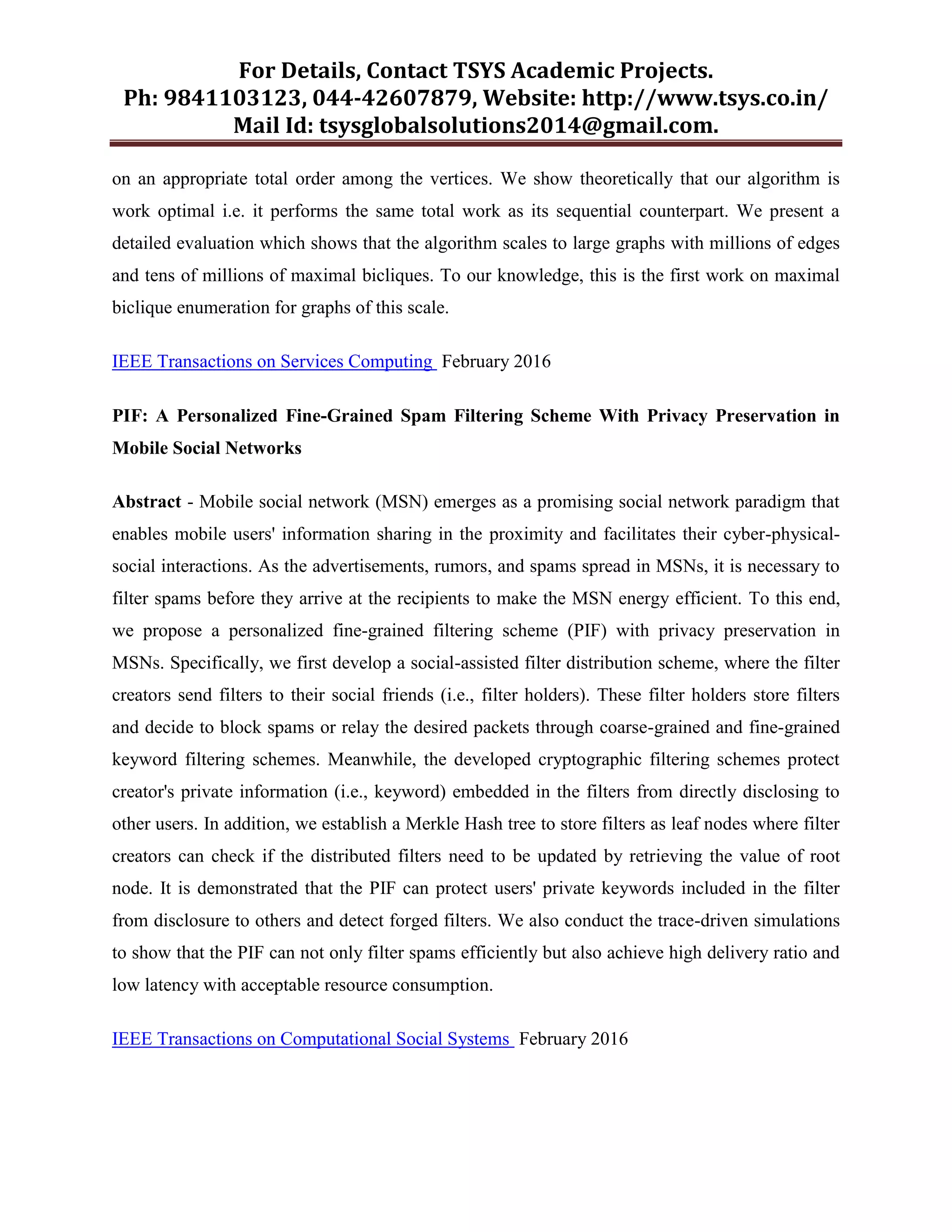 For Details, Contact TSYS Academic Projects.
Ph: 9841103123, 044-42607879, Website: http://www.tsys.co.in/
Mail Id: tsysglobalsolutions2014@gmail.com.
on an appropriate total order among the vertices. We show theoretically that our algorithm is
work optimal i.e. it performs the same total work as its sequential counterpart. We present a
detailed evaluation which shows that the algorithm scales to large graphs with millions of edges
and tens of millions of maximal bicliques. To our knowledge, this is the first work on maximal
biclique enumeration for graphs of this scale.
IEEE Transactions on Services Computing February 2016
PIF: A Personalized Fine-Grained Spam Filtering Scheme With Privacy Preservation in
Mobile Social Networks
Abstract - Mobile social network (MSN) emerges as a promising social network paradigm that
enables mobile users' information sharing in the proximity and facilitates their cyber-physical-
social interactions. As the advertisements, rumors, and spams spread in MSNs, it is necessary to
filter spams before they arrive at the recipients to make the MSN energy efficient. To this end,
we propose a personalized fine-grained filtering scheme (PIF) with privacy preservation in
MSNs. Specifically, we first develop a social-assisted filter distribution scheme, where the filter
creators send filters to their social friends (i.e., filter holders). These filter holders store filters
and decide to block spams or relay the desired packets through coarse-grained and fine-grained
keyword filtering schemes. Meanwhile, the developed cryptographic filtering schemes protect
creator's private information (i.e., keyword) embedded in the filters from directly disclosing to
other users. In addition, we establish a Merkle Hash tree to store filters as leaf nodes where filter
creators can check if the distributed filters need to be updated by retrieving the value of root
node. It is demonstrated that the PIF can protect users' private keywords included in the filter
from disclosure to others and detect forged filters. We also conduct the trace-driven simulations
to show that the PIF can not only filter spams efficiently but also achieve high delivery ratio and
low latency with acceptable resource consumption.
IEEE Transactions on Computational Social Systems February 2016
 