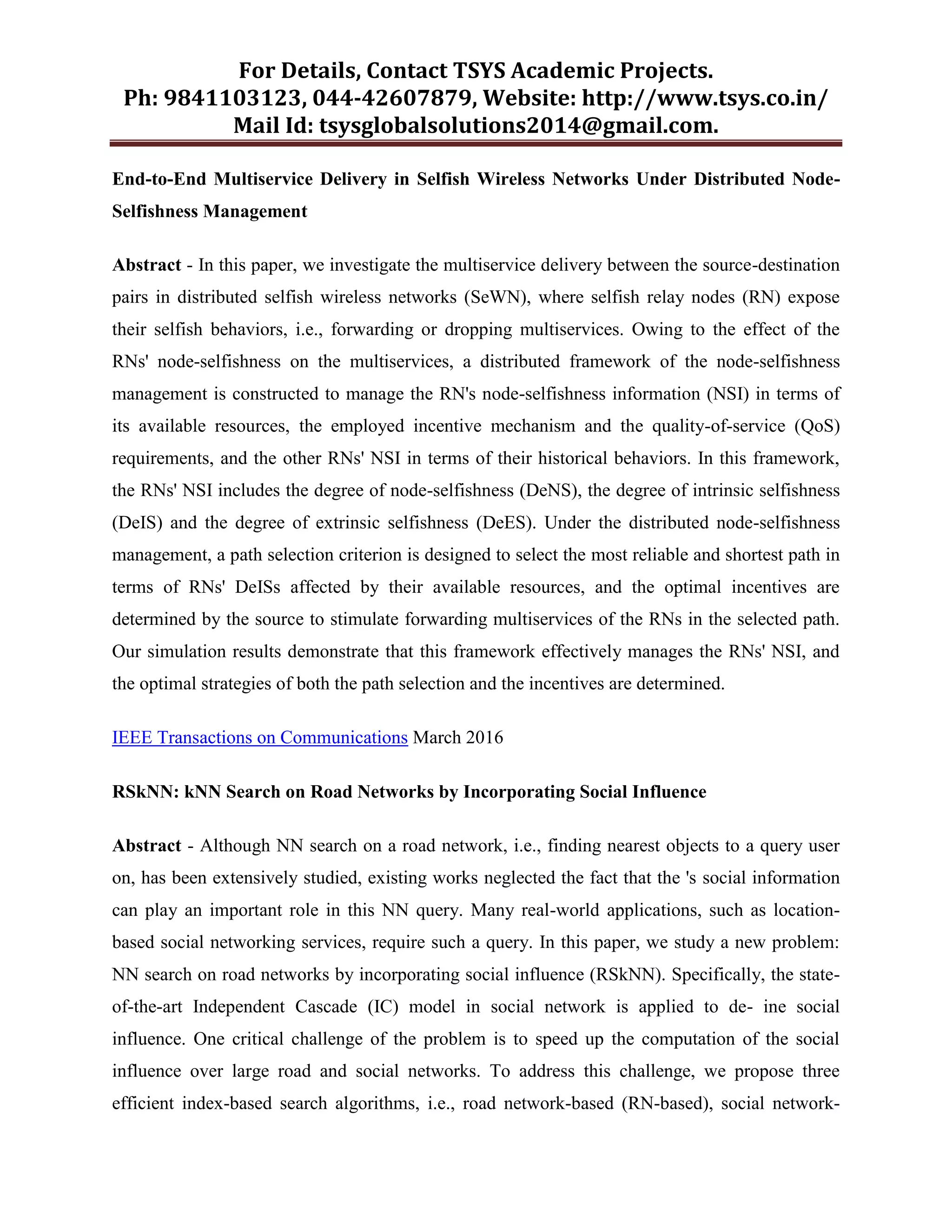 For Details, Contact TSYS Academic Projects.
Ph: 9841103123, 044-42607879, Website: http://www.tsys.co.in/
Mail Id: tsysglobalsolutions2014@gmail.com.
End-to-End Multiservice Delivery in Selfish Wireless Networks Under Distributed Node-
Selfishness Management
Abstract - In this paper, we investigate the multiservice delivery between the source-destination
pairs in distributed selfish wireless networks (SeWN), where selfish relay nodes (RN) expose
their selfish behaviors, i.e., forwarding or dropping multiservices. Owing to the effect of the
RNs' node-selfishness on the multiservices, a distributed framework of the node-selfishness
management is constructed to manage the RN's node-selfishness information (NSI) in terms of
its available resources, the employed incentive mechanism and the quality-of-service (QoS)
requirements, and the other RNs' NSI in terms of their historical behaviors. In this framework,
the RNs' NSI includes the degree of node-selfishness (DeNS), the degree of intrinsic selfishness
(DeIS) and the degree of extrinsic selfishness (DeES). Under the distributed node-selfishness
management, a path selection criterion is designed to select the most reliable and shortest path in
terms of RNs' DeISs affected by their available resources, and the optimal incentives are
determined by the source to stimulate forwarding multiservices of the RNs in the selected path.
Our simulation results demonstrate that this framework effectively manages the RNs' NSI, and
the optimal strategies of both the path selection and the incentives are determined.
IEEE Transactions on Communications March 2016
RSkNN: kNN Search on Road Networks by Incorporating Social Influence
Abstract - Although NN search on a road network, i.e., finding nearest objects to a query user
on, has been extensively studied, existing works neglected the fact that the 's social information
can play an important role in this NN query. Many real-world applications, such as location-
based social networking services, require such a query. In this paper, we study a new problem:
NN search on road networks by incorporating social influence (RSkNN). Specifically, the state-
of-the-art Independent Cascade (IC) model in social network is applied to de- ine social
influence. One critical challenge of the problem is to speed up the computation of the social
influence over large road and social networks. To address this challenge, we propose three
efficient index-based search algorithms, i.e., road network-based (RN-based), social network-
 