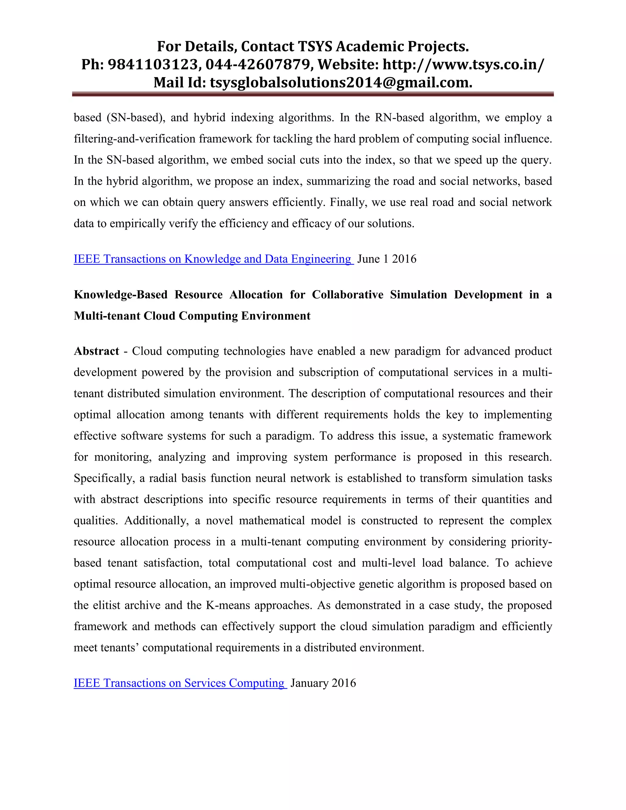 For Details, Contact TSYS Academic Projects.
Ph: 9841103123, 044-42607879, Website: http://www.tsys.co.in/
Mail Id: tsysglobalsolutions2014@gmail.com.
based (SN-based), and hybrid indexing algorithms. In the RN-based algorithm, we employ a
filtering-and-verification framework for tackling the hard problem of computing social influence.
In the SN-based algorithm, we embed social cuts into the index, so that we speed up the query.
In the hybrid algorithm, we propose an index, summarizing the road and social networks, based
on which we can obtain query answers efficiently. Finally, we use real road and social network
data to empirically verify the efficiency and efficacy of our solutions.
IEEE Transactions on Knowledge and Data Engineering June 1 2016
Knowledge-Based Resource Allocation for Collaborative Simulation Development in a
Multi-tenant Cloud Computing Environment
Abstract - Cloud computing technologies have enabled a new paradigm for advanced product
development powered by the provision and subscription of computational services in a multi-
tenant distributed simulation environment. The description of computational resources and their
optimal allocation among tenants with different requirements holds the key to implementing
effective software systems for such a paradigm. To address this issue, a systematic framework
for monitoring, analyzing and improving system performance is proposed in this research.
Specifically, a radial basis function neural network is established to transform simulation tasks
with abstract descriptions into specific resource requirements in terms of their quantities and
qualities. Additionally, a novel mathematical model is constructed to represent the complex
resource allocation process in a multi-tenant computing environment by considering priority-
based tenant satisfaction, total computational cost and multi-level load balance. To achieve
optimal resource allocation, an improved multi-objective genetic algorithm is proposed based on
the elitist archive and the K-means approaches. As demonstrated in a case study, the proposed
framework and methods can effectively support the cloud simulation paradigm and efficiently
meet tenants‟ computational requirements in a distributed environment.
IEEE Transactions on Services Computing January 2016
 