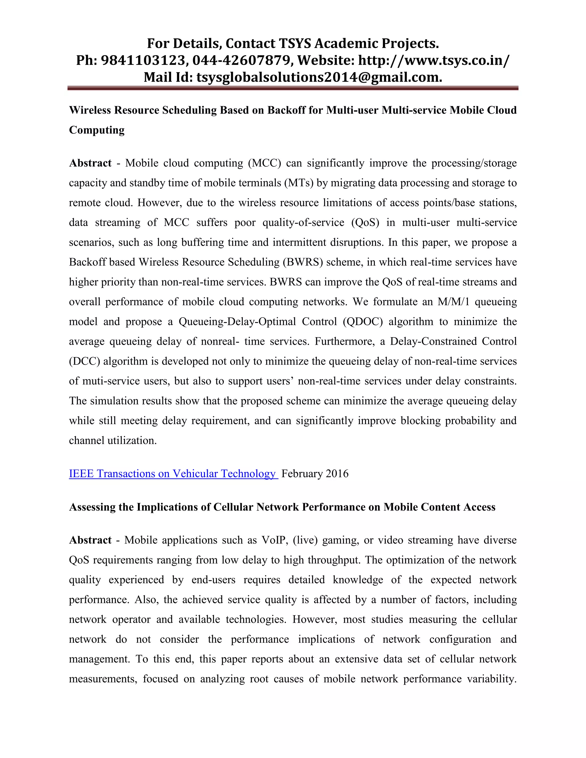 For Details, Contact TSYS Academic Projects.
Ph: 9841103123, 044-42607879, Website: http://www.tsys.co.in/
Mail Id: tsysglobalsolutions2014@gmail.com.
Wireless Resource Scheduling Based on Backoff for Multi-user Multi-service Mobile Cloud
Computing
Abstract - Mobile cloud computing (MCC) can significantly improve the processing/storage
capacity and standby time of mobile terminals (MTs) by migrating data processing and storage to
remote cloud. However, due to the wireless resource limitations of access points/base stations,
data streaming of MCC suffers poor quality-of-service (QoS) in multi-user multi-service
scenarios, such as long buffering time and intermittent disruptions. In this paper, we propose a
Backoff based Wireless Resource Scheduling (BWRS) scheme, in which real-time services have
higher priority than non-real-time services. BWRS can improve the QoS of real-time streams and
overall performance of mobile cloud computing networks. We formulate an M/M/1 queueing
model and propose a Queueing-Delay-Optimal Control (QDOC) algorithm to minimize the
average queueing delay of nonreal- time services. Furthermore, a Delay-Constrained Control
(DCC) algorithm is developed not only to minimize the queueing delay of non-real-time services
of muti-service users, but also to support users‟ non-real-time services under delay constraints.
The simulation results show that the proposed scheme can minimize the average queueing delay
while still meeting delay requirement, and can significantly improve blocking probability and
channel utilization.
IEEE Transactions on Vehicular Technology February 2016
Assessing the Implications of Cellular Network Performance on Mobile Content Access
Abstract - Mobile applications such as VoIP, (live) gaming, or video streaming have diverse
QoS requirements ranging from low delay to high throughput. The optimization of the network
quality experienced by end-users requires detailed knowledge of the expected network
performance. Also, the achieved service quality is affected by a number of factors, including
network operator and available technologies. However, most studies measuring the cellular
network do not consider the performance implications of network configuration and
management. To this end, this paper reports about an extensive data set of cellular network
measurements, focused on analyzing root causes of mobile network performance variability.
 