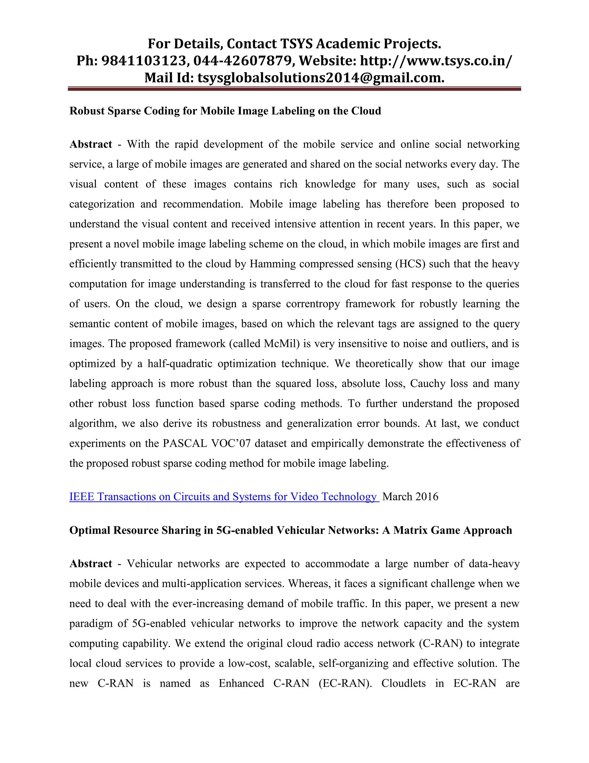 For Details, Contact TSYS Academic Projects.
Ph: 9841103123, 044-42607879, Website: http://www.tsys.co.in/
Mail Id: tsysglobalsolutions2014@gmail.com.
Robust Sparse Coding for Mobile Image Labeling on the Cloud
Abstract - With the rapid development of the mobile service and online social networking
service, a large of mobile images are generated and shared on the social networks every day. The
visual content of these images contains rich knowledge for many uses, such as social
categorization and recommendation. Mobile image labeling has therefore been proposed to
understand the visual content and received intensive attention in recent years. In this paper, we
present a novel mobile image labeling scheme on the cloud, in which mobile images are first and
efficiently transmitted to the cloud by Hamming compressed sensing (HCS) such that the heavy
computation for image understanding is transferred to the cloud for fast response to the queries
of users. On the cloud, we design a sparse correntropy framework for robustly learning the
semantic content of mobile images, based on which the relevant tags are assigned to the query
images. The proposed framework (called McMil) is very insensitive to noise and outliers, and is
optimized by a half-quadratic optimization technique. We theoretically show that our image
labeling approach is more robust than the squared loss, absolute loss, Cauchy loss and many
other robust loss function based sparse coding methods. To further understand the proposed
algorithm, we also derive its robustness and generalization error bounds. At last, we conduct
experiments on the PASCAL VOC‟07 dataset and empirically demonstrate the effectiveness of
the proposed robust sparse coding method for mobile image labeling.
IEEE Transactions on Circuits and Systems for Video Technology March 2016
Optimal Resource Sharing in 5G-enabled Vehicular Networks: A Matrix Game Approach
Abstract - Vehicular networks are expected to accommodate a large number of data-heavy
mobile devices and multi-application services. Whereas, it faces a significant challenge when we
need to deal with the ever-increasing demand of mobile traffic. In this paper, we present a new
paradigm of 5G-enabled vehicular networks to improve the network capacity and the system
computing capability. We extend the original cloud radio access network (C-RAN) to integrate
local cloud services to provide a low-cost, scalable, self-organizing and effective solution. The
new C-RAN is named as Enhanced C-RAN (EC-RAN). Cloudlets in EC-RAN are
 