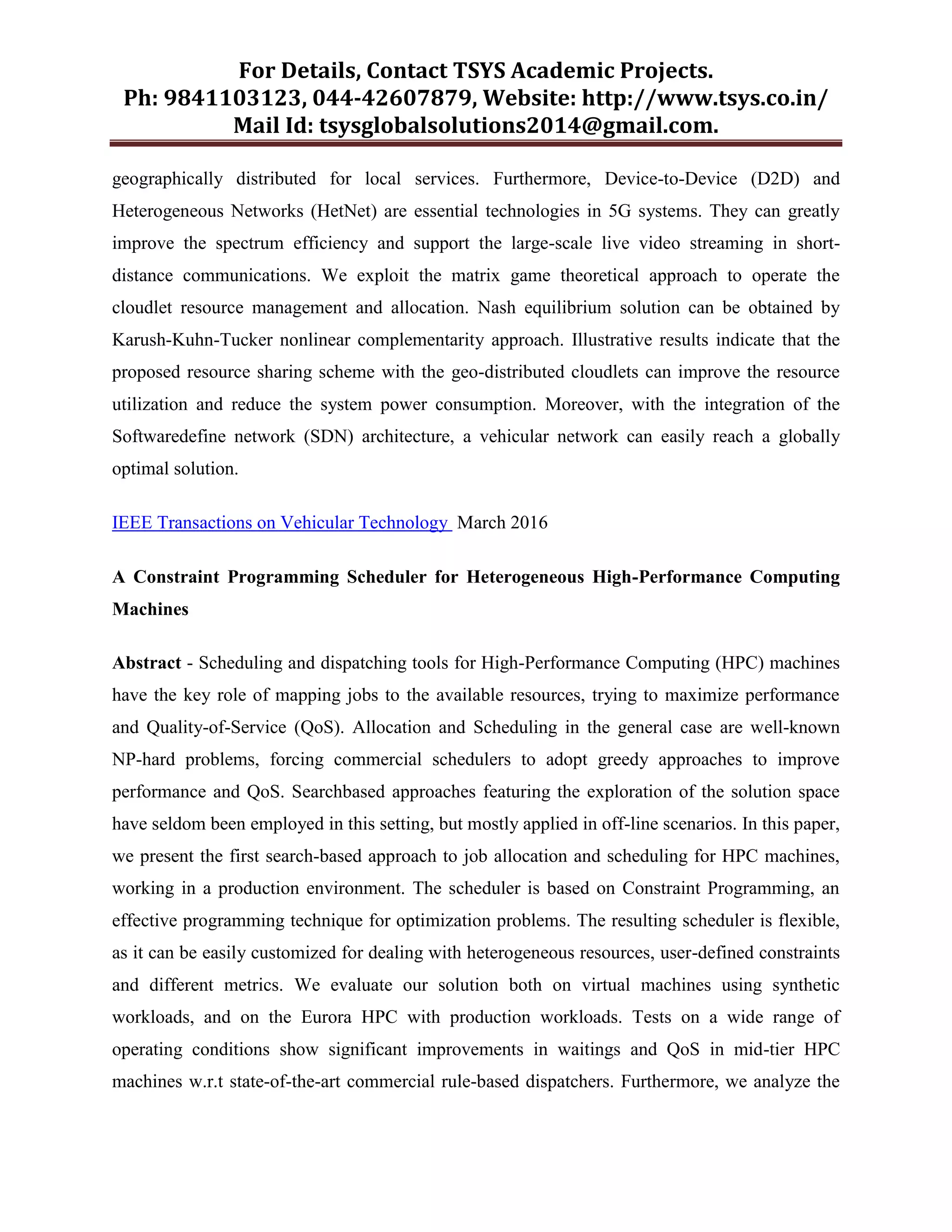For Details, Contact TSYS Academic Projects.
Ph: 9841103123, 044-42607879, Website: http://www.tsys.co.in/
Mail Id: tsysglobalsolutions2014@gmail.com.
geographically distributed for local services. Furthermore, Device-to-Device (D2D) and
Heterogeneous Networks (HetNet) are essential technologies in 5G systems. They can greatly
improve the spectrum efficiency and support the large-scale live video streaming in short-
distance communications. We exploit the matrix game theoretical approach to operate the
cloudlet resource management and allocation. Nash equilibrium solution can be obtained by
Karush-Kuhn-Tucker nonlinear complementarity approach. Illustrative results indicate that the
proposed resource sharing scheme with the geo-distributed cloudlets can improve the resource
utilization and reduce the system power consumption. Moreover, with the integration of the
Softwaredefine network (SDN) architecture, a vehicular network can easily reach a globally
optimal solution.
IEEE Transactions on Vehicular Technology March 2016
A Constraint Programming Scheduler for Heterogeneous High-Performance Computing
Machines
Abstract - Scheduling and dispatching tools for High-Performance Computing (HPC) machines
have the key role of mapping jobs to the available resources, trying to maximize performance
and Quality-of-Service (QoS). Allocation and Scheduling in the general case are well-known
NP-hard problems, forcing commercial schedulers to adopt greedy approaches to improve
performance and QoS. Searchbased approaches featuring the exploration of the solution space
have seldom been employed in this setting, but mostly applied in off-line scenarios. In this paper,
we present the first search-based approach to job allocation and scheduling for HPC machines,
working in a production environment. The scheduler is based on Constraint Programming, an
effective programming technique for optimization problems. The resulting scheduler is flexible,
as it can be easily customized for dealing with heterogeneous resources, user-defined constraints
and different metrics. We evaluate our solution both on virtual machines using synthetic
workloads, and on the Eurora HPC with production workloads. Tests on a wide range of
operating conditions show significant improvements in waitings and QoS in mid-tier HPC
machines w.r.t state-of-the-art commercial rule-based dispatchers. Furthermore, we analyze the
 