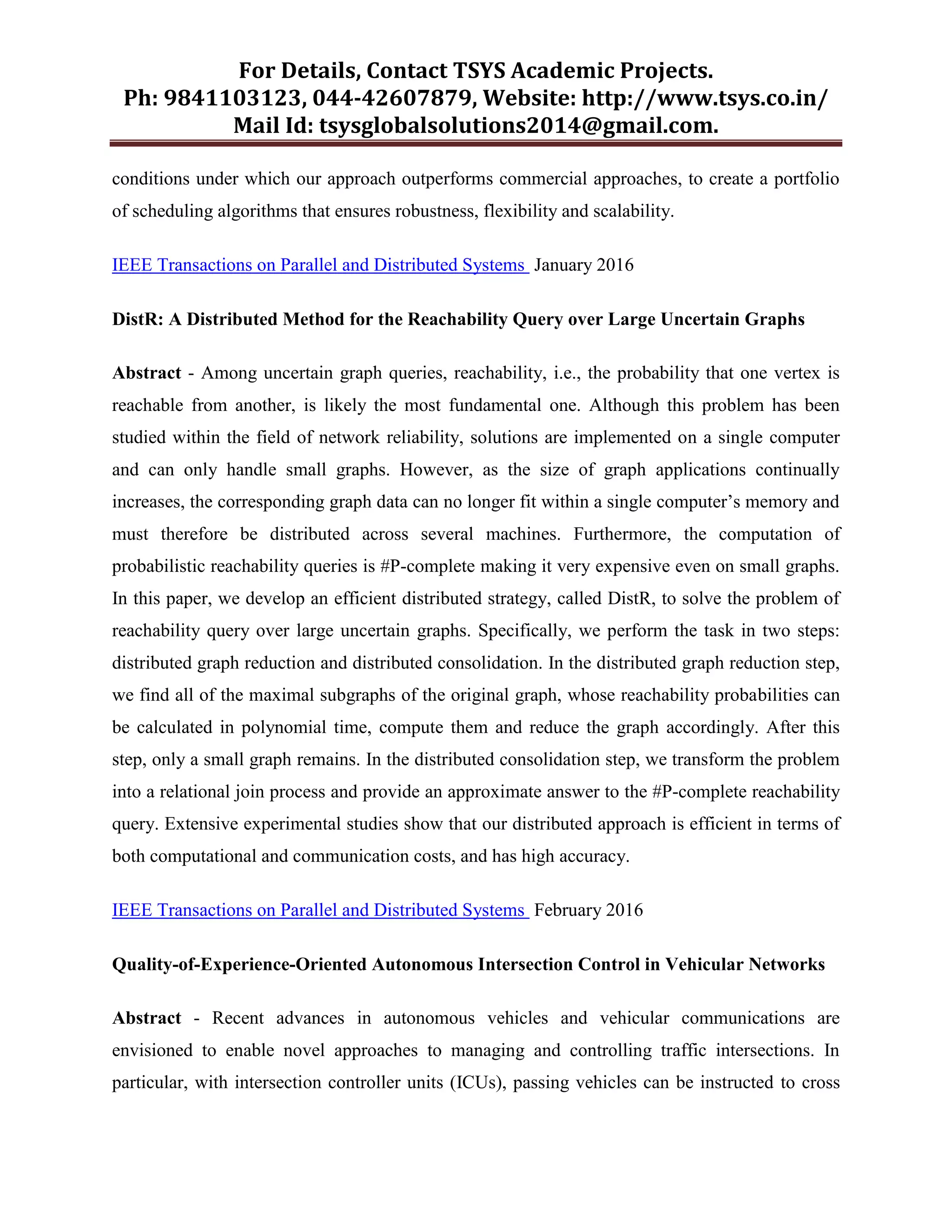 For Details, Contact TSYS Academic Projects.
Ph: 9841103123, 044-42607879, Website: http://www.tsys.co.in/
Mail Id: tsysglobalsolutions2014@gmail.com.
conditions under which our approach outperforms commercial approaches, to create a portfolio
of scheduling algorithms that ensures robustness, flexibility and scalability.
IEEE Transactions on Parallel and Distributed Systems January 2016
DistR: A Distributed Method for the Reachability Query over Large Uncertain Graphs
Abstract - Among uncertain graph queries, reachability, i.e., the probability that one vertex is
reachable from another, is likely the most fundamental one. Although this problem has been
studied within the field of network reliability, solutions are implemented on a single computer
and can only handle small graphs. However, as the size of graph applications continually
increases, the corresponding graph data can no longer fit within a single computer‟s memory and
must therefore be distributed across several machines. Furthermore, the computation of
probabilistic reachability queries is #P-complete making it very expensive even on small graphs.
In this paper, we develop an efficient distributed strategy, called DistR, to solve the problem of
reachability query over large uncertain graphs. Specifically, we perform the task in two steps:
distributed graph reduction and distributed consolidation. In the distributed graph reduction step,
we find all of the maximal subgraphs of the original graph, whose reachability probabilities can
be calculated in polynomial time, compute them and reduce the graph accordingly. After this
step, only a small graph remains. In the distributed consolidation step, we transform the problem
into a relational join process and provide an approximate answer to the #P-complete reachability
query. Extensive experimental studies show that our distributed approach is efficient in terms of
both computational and communication costs, and has high accuracy.
IEEE Transactions on Parallel and Distributed Systems February 2016
Quality-of-Experience-Oriented Autonomous Intersection Control in Vehicular Networks
Abstract - Recent advances in autonomous vehicles and vehicular communications are
envisioned to enable novel approaches to managing and controlling traffic intersections. In
particular, with intersection controller units (ICUs), passing vehicles can be instructed to cross
 