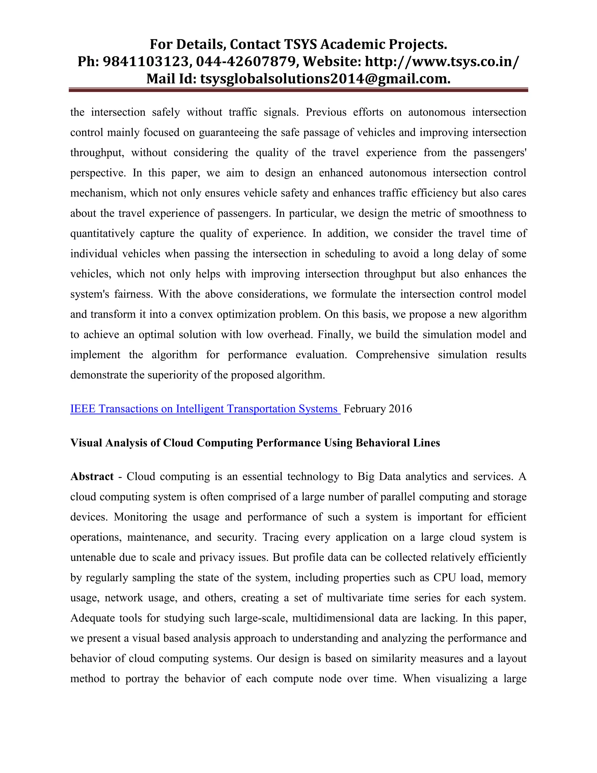 For Details, Contact TSYS Academic Projects.
Ph: 9841103123, 044-42607879, Website: http://www.tsys.co.in/
Mail Id: tsysglobalsolutions2014@gmail.com.
the intersection safely without traffic signals. Previous efforts on autonomous intersection
control mainly focused on guaranteeing the safe passage of vehicles and improving intersection
throughput, without considering the quality of the travel experience from the passengers'
perspective. In this paper, we aim to design an enhanced autonomous intersection control
mechanism, which not only ensures vehicle safety and enhances traffic efficiency but also cares
about the travel experience of passengers. In particular, we design the metric of smoothness to
quantitatively capture the quality of experience. In addition, we consider the travel time of
individual vehicles when passing the intersection in scheduling to avoid a long delay of some
vehicles, which not only helps with improving intersection throughput but also enhances the
system's fairness. With the above considerations, we formulate the intersection control model
and transform it into a convex optimization problem. On this basis, we propose a new algorithm
to achieve an optimal solution with low overhead. Finally, we build the simulation model and
implement the algorithm for performance evaluation. Comprehensive simulation results
demonstrate the superiority of the proposed algorithm.
IEEE Transactions on Intelligent Transportation Systems February 2016
Visual Analysis of Cloud Computing Performance Using Behavioral Lines
Abstract - Cloud computing is an essential technology to Big Data analytics and services. A
cloud computing system is often comprised of a large number of parallel computing and storage
devices. Monitoring the usage and performance of such a system is important for efficient
operations, maintenance, and security. Tracing every application on a large cloud system is
untenable due to scale and privacy issues. But profile data can be collected relatively efficiently
by regularly sampling the state of the system, including properties such as CPU load, memory
usage, network usage, and others, creating a set of multivariate time series for each system.
Adequate tools for studying such large-scale, multidimensional data are lacking. In this paper,
we present a visual based analysis approach to understanding and analyzing the performance and
behavior of cloud computing systems. Our design is based on similarity measures and a layout
method to portray the behavior of each compute node over time. When visualizing a large
 
