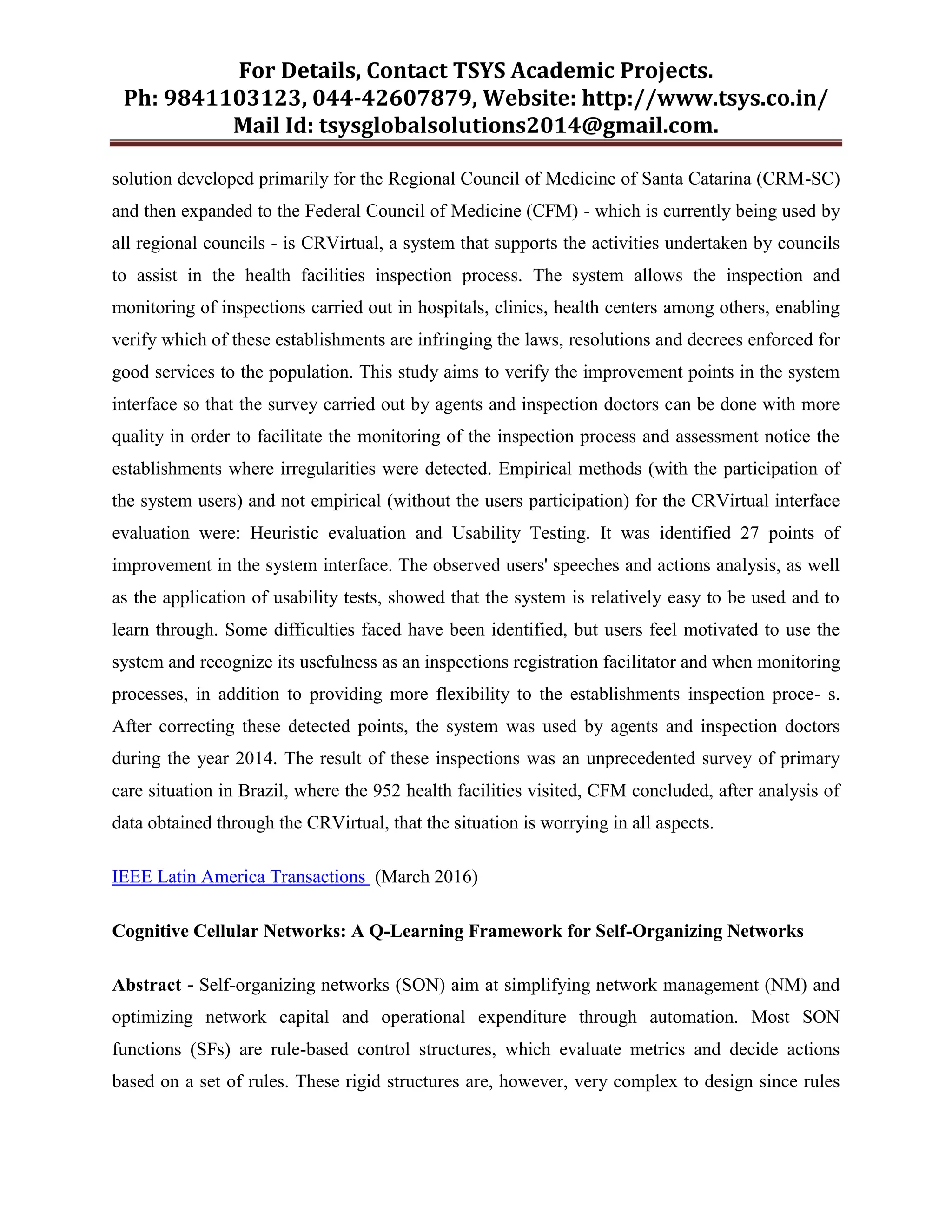 For Details, Contact TSYS Academic Projects.
Ph: 9841103123, 044-42607879, Website: http://www.tsys.co.in/
Mail Id: tsysglobalsolutions2014@gmail.com.
solution developed primarily for the Regional Council of Medicine of Santa Catarina (CRM-SC)
and then expanded to the Federal Council of Medicine (CFM) - which is currently being used by
all regional councils - is CRVirtual, a system that supports the activities undertaken by councils
to assist in the health facilities inspection process. The system allows the inspection and
monitoring of inspections carried out in hospitals, clinics, health centers among others, enabling
verify which of these establishments are infringing the laws, resolutions and decrees enforced for
good services to the population. This study aims to verify the improvement points in the system
interface so that the survey carried out by agents and inspection doctors can be done with more
quality in order to facilitate the monitoring of the inspection process and assessment notice the
establishments where irregularities were detected. Empirical methods (with the participation of
the system users) and not empirical (without the users participation) for the CRVirtual interface
evaluation were: Heuristic evaluation and Usability Testing. It was identified 27 points of
improvement in the system interface. The observed users' speeches and actions analysis, as well
as the application of usability tests, showed that the system is relatively easy to be used and to
learn through. Some difficulties faced have been identified, but users feel motivated to use the
system and recognize its usefulness as an inspections registration facilitator and when monitoring
processes, in addition to providing more flexibility to the establishments inspection proce- s.
After correcting these detected points, the system was used by agents and inspection doctors
during the year 2014. The result of these inspections was an unprecedented survey of primary
care situation in Brazil, where the 952 health facilities visited, CFM concluded, after analysis of
data obtained through the CRVirtual, that the situation is worrying in all aspects.
IEEE Latin America Transactions (March 2016)
Cognitive Cellular Networks: A Q-Learning Framework for Self-Organizing Networks
Abstract - Self-organizing networks (SON) aim at simplifying network management (NM) and
optimizing network capital and operational expenditure through automation. Most SON
functions (SFs) are rule-based control structures, which evaluate metrics and decide actions
based on a set of rules. These rigid structures are, however, very complex to design since rules
 