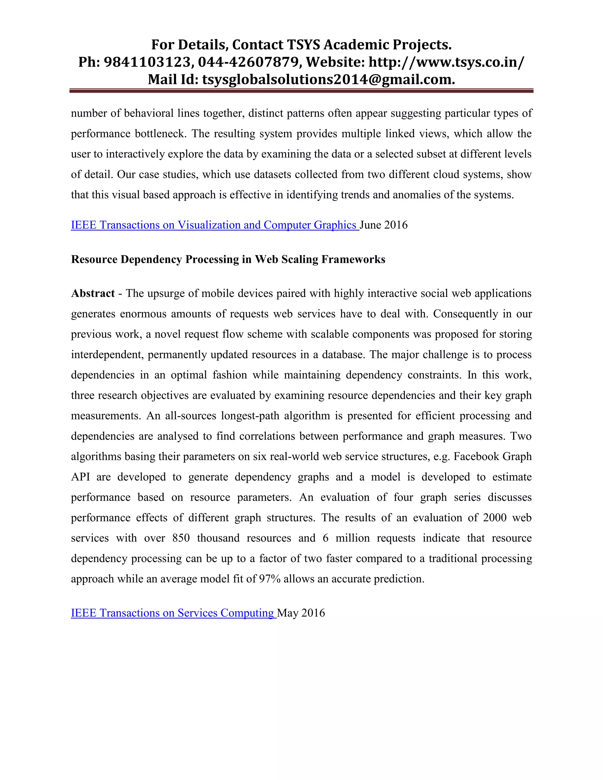 For Details, Contact TSYS Academic Projects.
Ph: 9841103123, 044-42607879, Website: http://www.tsys.co.in/
Mail Id: tsysglobalsolutions2014@gmail.com.
number of behavioral lines together, distinct patterns often appear suggesting particular types of
performance bottleneck. The resulting system provides multiple linked views, which allow the
user to interactively explore the data by examining the data or a selected subset at different levels
of detail. Our case studies, which use datasets collected from two different cloud systems, show
that this visual based approach is effective in identifying trends and anomalies of the systems.
IEEE Transactions on Visualization and Computer Graphics June 2016
Resource Dependency Processing in Web Scaling Frameworks
Abstract - The upsurge of mobile devices paired with highly interactive social web applications
generates enormous amounts of requests web services have to deal with. Consequently in our
previous work, a novel request flow scheme with scalable components was proposed for storing
interdependent, permanently updated resources in a database. The major challenge is to process
dependencies in an optimal fashion while maintaining dependency constraints. In this work,
three research objectives are evaluated by examining resource dependencies and their key graph
measurements. An all-sources longest-path algorithm is presented for efficient processing and
dependencies are analysed to find correlations between performance and graph measures. Two
algorithms basing their parameters on six real-world web service structures, e.g. Facebook Graph
API are developed to generate dependency graphs and a model is developed to estimate
performance based on resource parameters. An evaluation of four graph series discusses
performance effects of different graph structures. The results of an evaluation of 2000 web
services with over 850 thousand resources and 6 million requests indicate that resource
dependency processing can be up to a factor of two faster compared to a traditional processing
approach while an average model fit of 97% allows an accurate prediction.
IEEE Transactions on Services Computing May 2016
 