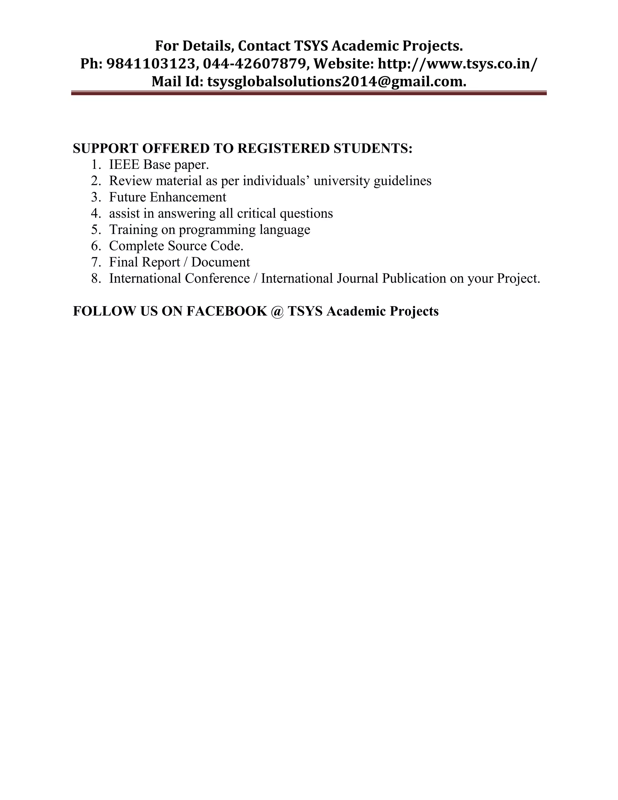 For Details, Contact TSYS Academic Projects.
Ph: 9841103123, 044-42607879, Website: http://www.tsys.co.in/
Mail Id: tsysglobalsolutions2014@gmail.com.
SUPPORT OFFERED TO REGISTERED STUDENTS:
1. IEEE Base paper.
2. Review material as per individuals‟ university guidelines
3. Future Enhancement
4. assist in answering all critical questions
5. Training on programming language
6. Complete Source Code.
7. Final Report / Document
8. International Conference / International Journal Publication on your Project.
FOLLOW US ON FACEBOOK @ TSYS Academic Projects
 