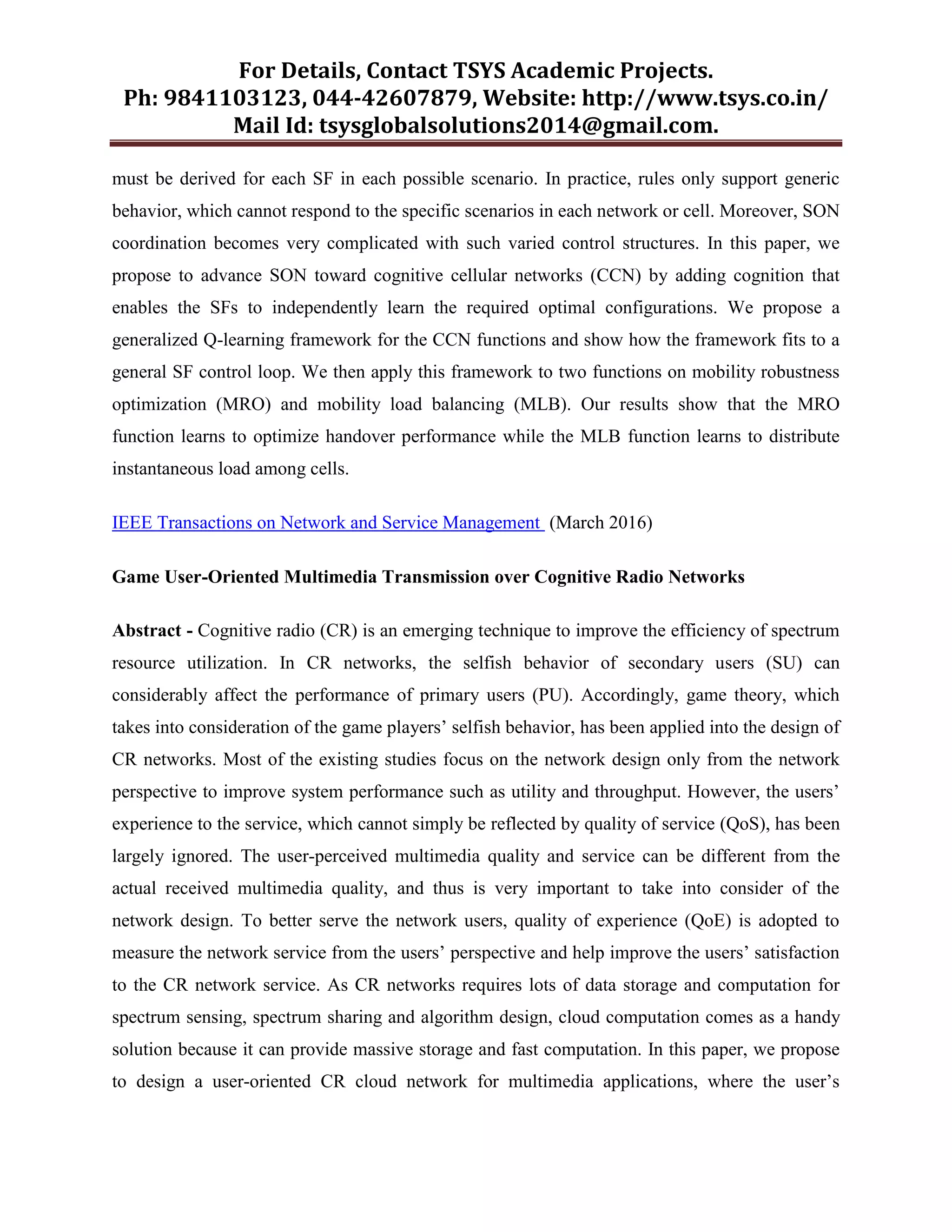 For Details, Contact TSYS Academic Projects.
Ph: 9841103123, 044-42607879, Website: http://www.tsys.co.in/
Mail Id: tsysglobalsolutions2014@gmail.com.
must be derived for each SF in each possible scenario. In practice, rules only support generic
behavior, which cannot respond to the specific scenarios in each network or cell. Moreover, SON
coordination becomes very complicated with such varied control structures. In this paper, we
propose to advance SON toward cognitive cellular networks (CCN) by adding cognition that
enables the SFs to independently learn the required optimal configurations. We propose a
generalized Q-learning framework for the CCN functions and show how the framework fits to a
general SF control loop. We then apply this framework to two functions on mobility robustness
optimization (MRO) and mobility load balancing (MLB). Our results show that the MRO
function learns to optimize handover performance while the MLB function learns to distribute
instantaneous load among cells.
IEEE Transactions on Network and Service Management (March 2016)
Game User-Oriented Multimedia Transmission over Cognitive Radio Networks
Abstract - Cognitive radio (CR) is an emerging technique to improve the efficiency of spectrum
resource utilization. In CR networks, the selfish behavior of secondary users (SU) can
considerably affect the performance of primary users (PU). Accordingly, game theory, which
takes into consideration of the game players‟ selfish behavior, has been applied into the design of
CR networks. Most of the existing studies focus on the network design only from the network
perspective to improve system performance such as utility and throughput. However, the users‟
experience to the service, which cannot simply be reflected by quality of service (QoS), has been
largely ignored. The user-perceived multimedia quality and service can be different from the
actual received multimedia quality, and thus is very important to take into consider of the
network design. To better serve the network users, quality of experience (QoE) is adopted to
measure the network service from the users‟ perspective and help improve the users‟ satisfaction
to the CR network service. As CR networks requires lots of data storage and computation for
spectrum sensing, spectrum sharing and algorithm design, cloud computation comes as a handy
solution because it can provide massive storage and fast computation. In this paper, we propose
to design a user-oriented CR cloud network for multimedia applications, where the user‟s
 