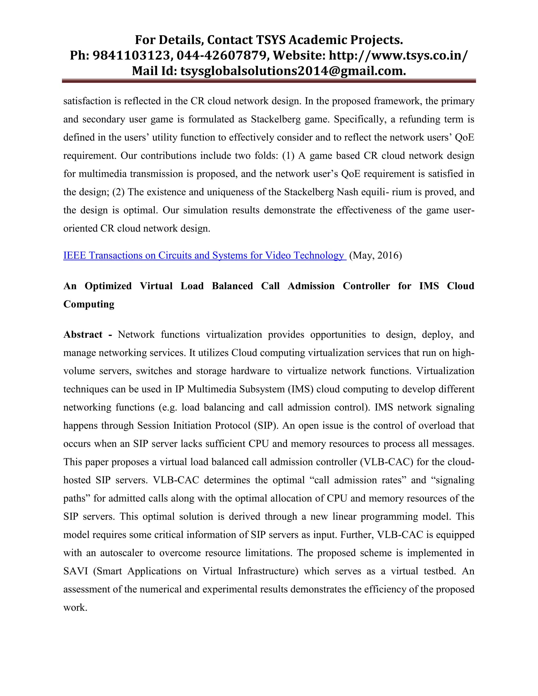 For Details, Contact TSYS Academic Projects.
Ph: 9841103123, 044-42607879, Website: http://www.tsys.co.in/
Mail Id: tsysglobalsolutions2014@gmail.com.
satisfaction is reflected in the CR cloud network design. In the proposed framework, the primary
and secondary user game is formulated as Stackelberg game. Specifically, a refunding term is
defined in the users‟ utility function to effectively consider and to reflect the network users‟ QoE
requirement. Our contributions include two folds: (1) A game based CR cloud network design
for multimedia transmission is proposed, and the network user‟s QoE requirement is satisfied in
the design; (2) The existence and uniqueness of the Stackelberg Nash equili- rium is proved, and
the design is optimal. Our simulation results demonstrate the effectiveness of the game user-
oriented CR cloud network design.
IEEE Transactions on Circuits and Systems for Video Technology (May, 2016)
An Optimized Virtual Load Balanced Call Admission Controller for IMS Cloud
Computing
Abstract - Network functions virtualization provides opportunities to design, deploy, and
manage networking services. It utilizes Cloud computing virtualization services that run on high-
volume servers, switches and storage hardware to virtualize network functions. Virtualization
techniques can be used in IP Multimedia Subsystem (IMS) cloud computing to develop different
networking functions (e.g. load balancing and call admission control). IMS network signaling
happens through Session Initiation Protocol (SIP). An open issue is the control of overload that
occurs when an SIP server lacks sufficient CPU and memory resources to process all messages.
This paper proposes a virtual load balanced call admission controller (VLB-CAC) for the cloud-
hosted SIP servers. VLB-CAC determines the optimal “call admission rates” and “signaling
paths” for admitted calls along with the optimal allocation of CPU and memory resources of the
SIP servers. This optimal solution is derived through a new linear programming model. This
model requires some critical information of SIP servers as input. Further, VLB-CAC is equipped
with an autoscaler to overcome resource limitations. The proposed scheme is implemented in
SAVI (Smart Applications on Virtual Infrastructure) which serves as a virtual testbed. An
assessment of the numerical and experimental results demonstrates the efficiency of the proposed
work.
 