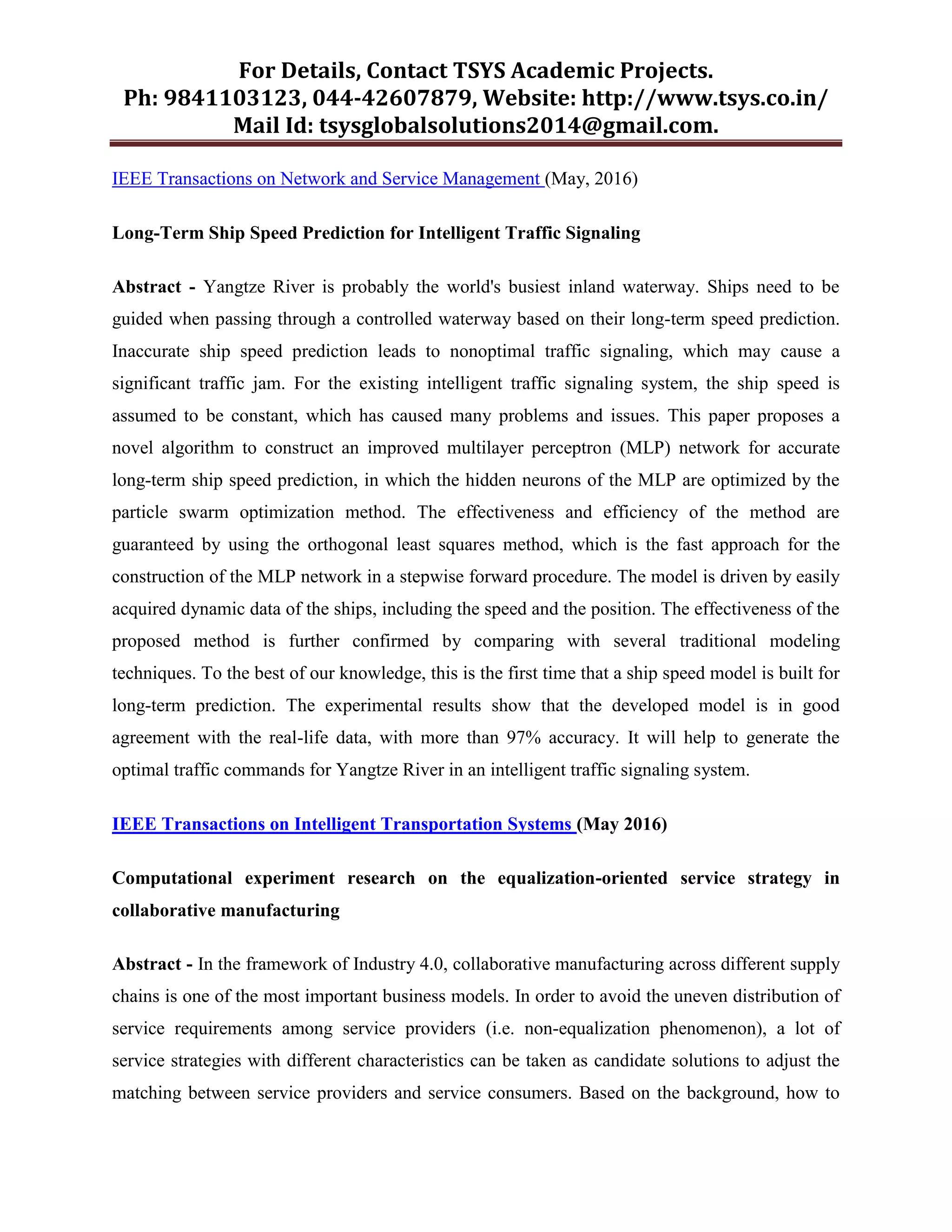 For Details, Contact TSYS Academic Projects.
Ph: 9841103123, 044-42607879, Website: http://www.tsys.co.in/
Mail Id: tsysglobalsolutions2014@gmail.com.
IEEE Transactions on Network and Service Management (May, 2016)
Long-Term Ship Speed Prediction for Intelligent Traffic Signaling
Abstract - Yangtze River is probably the world's busiest inland waterway. Ships need to be
guided when passing through a controlled waterway based on their long-term speed prediction.
Inaccurate ship speed prediction leads to nonoptimal traffic signaling, which may cause a
significant traffic jam. For the existing intelligent traffic signaling system, the ship speed is
assumed to be constant, which has caused many problems and issues. This paper proposes a
novel algorithm to construct an improved multilayer perceptron (MLP) network for accurate
long-term ship speed prediction, in which the hidden neurons of the MLP are optimized by the
particle swarm optimization method. The effectiveness and efficiency of the method are
guaranteed by using the orthogonal least squares method, which is the fast approach for the
construction of the MLP network in a stepwise forward procedure. The model is driven by easily
acquired dynamic data of the ships, including the speed and the position. The effectiveness of the
proposed method is further confirmed by comparing with several traditional modeling
techniques. To the best of our knowledge, this is the first time that a ship speed model is built for
long-term prediction. The experimental results show that the developed model is in good
agreement with the real-life data, with more than 97% accuracy. It will help to generate the
optimal traffic commands for Yangtze River in an intelligent traffic signaling system.
IEEE Transactions on Intelligent Transportation Systems (May 2016)
Computational experiment research on the equalization-oriented service strategy in
collaborative manufacturing
Abstract - In the framework of Industry 4.0, collaborative manufacturing across different supply
chains is one of the most important business models. In order to avoid the uneven distribution of
service requirements among service providers (i.e. non-equalization phenomenon), a lot of
service strategies with different characteristics can be taken as candidate solutions to adjust the
matching between service providers and service consumers. Based on the background, how to
 