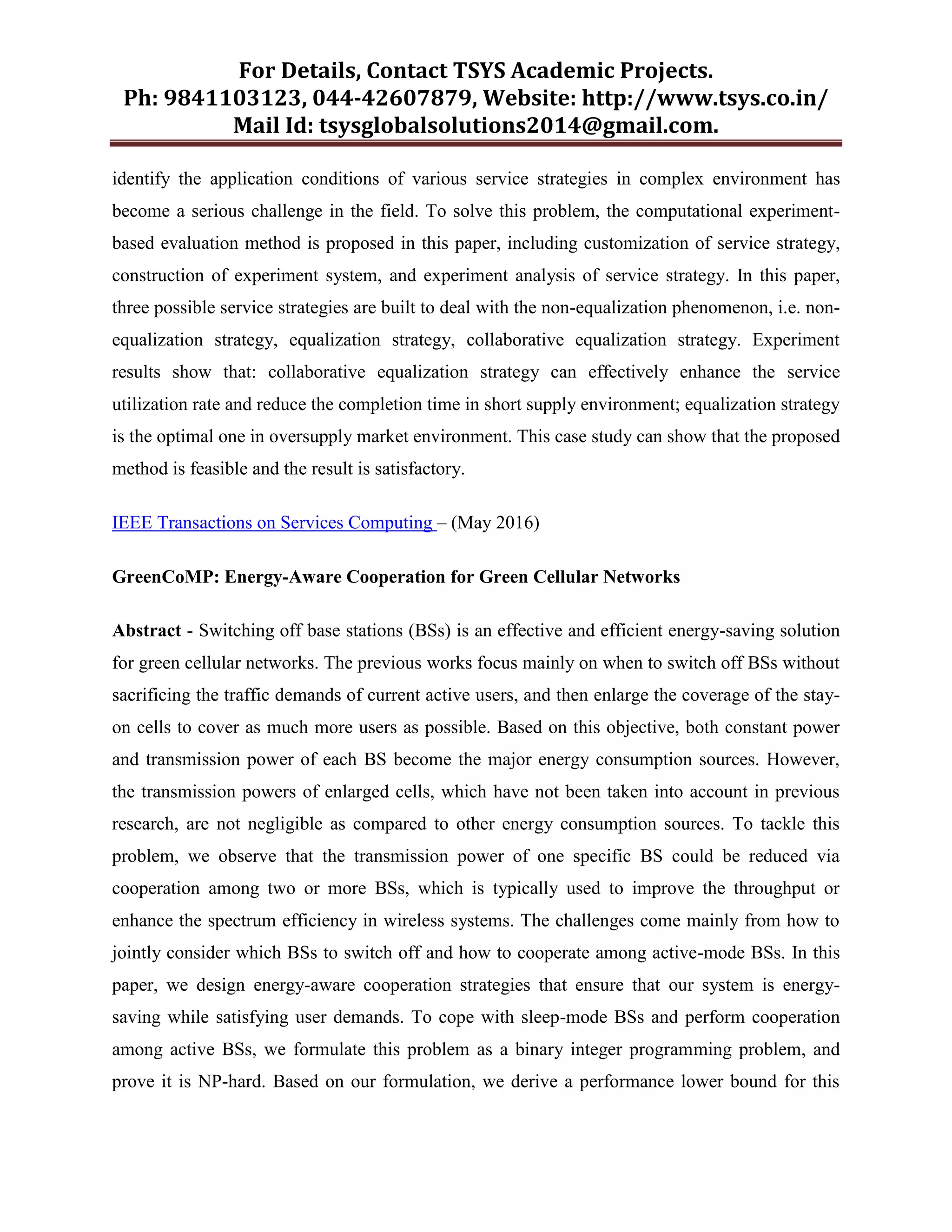 For Details, Contact TSYS Academic Projects.
Ph: 9841103123, 044-42607879, Website: http://www.tsys.co.in/
Mail Id: tsysglobalsolutions2014@gmail.com.
identify the application conditions of various service strategies in complex environment has
become a serious challenge in the field. To solve this problem, the computational experiment-
based evaluation method is proposed in this paper, including customization of service strategy,
construction of experiment system, and experiment analysis of service strategy. In this paper,
three possible service strategies are built to deal with the non-equalization phenomenon, i.e. non-
equalization strategy, equalization strategy, collaborative equalization strategy. Experiment
results show that: collaborative equalization strategy can effectively enhance the service
utilization rate and reduce the completion time in short supply environment; equalization strategy
is the optimal one in oversupply market environment. This case study can show that the proposed
method is feasible and the result is satisfactory.
IEEE Transactions on Services Computing – (May 2016)
GreenCoMP: Energy-Aware Cooperation for Green Cellular Networks
Abstract - Switching off base stations (BSs) is an effective and efficient energy-saving solution
for green cellular networks. The previous works focus mainly on when to switch off BSs without
sacrificing the traffic demands of current active users, and then enlarge the coverage of the stay-
on cells to cover as much more users as possible. Based on this objective, both constant power
and transmission power of each BS become the major energy consumption sources. However,
the transmission powers of enlarged cells, which have not been taken into account in previous
research, are not negligible as compared to other energy consumption sources. To tackle this
problem, we observe that the transmission power of one specific BS could be reduced via
cooperation among two or more BSs, which is typically used to improve the throughput or
enhance the spectrum efficiency in wireless systems. The challenges come mainly from how to
jointly consider which BSs to switch off and how to cooperate among active-mode BSs. In this
paper, we design energy-aware cooperation strategies that ensure that our system is energy-
saving while satisfying user demands. To cope with sleep-mode BSs and perform cooperation
among active BSs, we formulate this problem as a binary integer programming problem, and
prove it is NP-hard. Based on our formulation, we derive a performance lower bound for this
 