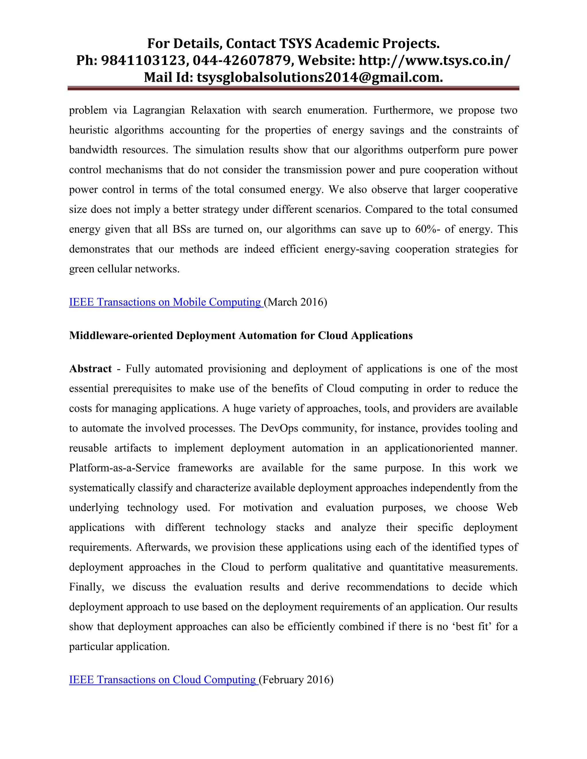 For Details, Contact TSYS Academic Projects.
Ph: 9841103123, 044-42607879, Website: http://www.tsys.co.in/
Mail Id: tsysglobalsolutions2014@gmail.com.
problem via Lagrangian Relaxation with search enumeration. Furthermore, we propose two
heuristic algorithms accounting for the properties of energy savings and the constraints of
bandwidth resources. The simulation results show that our algorithms outperform pure power
control mechanisms that do not consider the transmission power and pure cooperation without
power control in terms of the total consumed energy. We also observe that larger cooperative
size does not imply a better strategy under different scenarios. Compared to the total consumed
energy given that all BSs are turned on, our algorithms can save up to 60%- of energy. This
demonstrates that our methods are indeed efficient energy-saving cooperation strategies for
green cellular networks.
IEEE Transactions on Mobile Computing (March 2016)
Middleware-oriented Deployment Automation for Cloud Applications
Abstract - Fully automated provisioning and deployment of applications is one of the most
essential prerequisites to make use of the benefits of Cloud computing in order to reduce the
costs for managing applications. A huge variety of approaches, tools, and providers are available
to automate the involved processes. The DevOps community, for instance, provides tooling and
reusable artifacts to implement deployment automation in an applicationoriented manner.
Platform-as-a-Service frameworks are available for the same purpose. In this work we
systematically classify and characterize available deployment approaches independently from the
underlying technology used. For motivation and evaluation purposes, we choose Web
applications with different technology stacks and analyze their specific deployment
requirements. Afterwards, we provision these applications using each of the identified types of
deployment approaches in the Cloud to perform qualitative and quantitative measurements.
Finally, we discuss the evaluation results and derive recommendations to decide which
deployment approach to use based on the deployment requirements of an application. Our results
show that deployment approaches can also be efficiently combined if there is no „best fit‟ for a
particular application.
IEEE Transactions on Cloud Computing (February 2016)
 