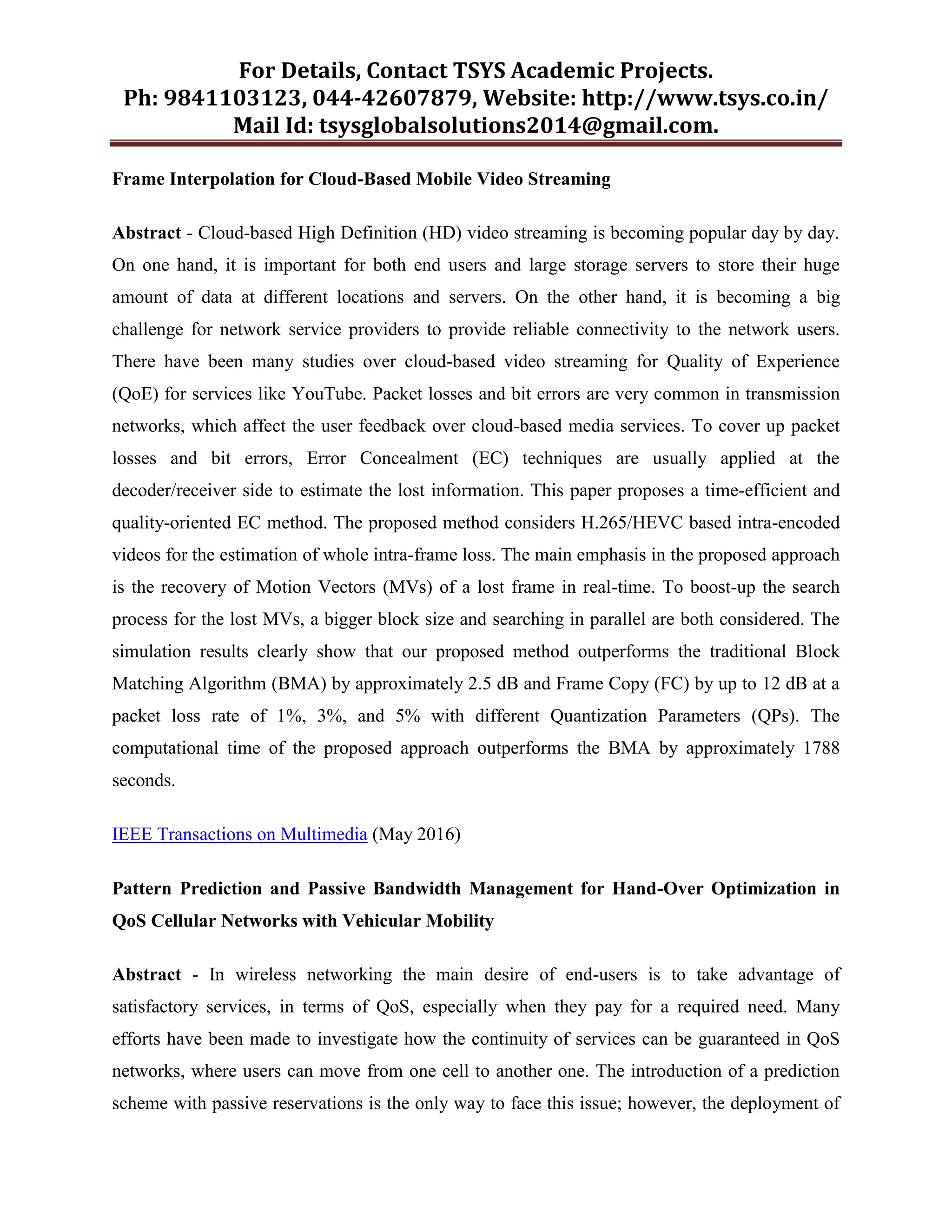 For Details, Contact TSYS Academic Projects.
Ph: 9841103123, 044-42607879, Website: http://www.tsys.co.in/
Mail Id: tsysglobalsolutions2014@gmail.com.
Frame Interpolation for Cloud-Based Mobile Video Streaming
Abstract - Cloud-based High Definition (HD) video streaming is becoming popular day by day.
On one hand, it is important for both end users and large storage servers to store their huge
amount of data at different locations and servers. On the other hand, it is becoming a big
challenge for network service providers to provide reliable connectivity to the network users.
There have been many studies over cloud-based video streaming for Quality of Experience
(QoE) for services like YouTube. Packet losses and bit errors are very common in transmission
networks, which affect the user feedback over cloud-based media services. To cover up packet
losses and bit errors, Error Concealment (EC) techniques are usually applied at the
decoder/receiver side to estimate the lost information. This paper proposes a time-efficient and
quality-oriented EC method. The proposed method considers H.265/HEVC based intra-encoded
videos for the estimation of whole intra-frame loss. The main emphasis in the proposed approach
is the recovery of Motion Vectors (MVs) of a lost frame in real-time. To boost-up the search
process for the lost MVs, a bigger block size and searching in parallel are both considered. The
simulation results clearly show that our proposed method outperforms the traditional Block
Matching Algorithm (BMA) by approximately 2.5 dB and Frame Copy (FC) by up to 12 dB at a
packet loss rate of 1%, 3%, and 5% with different Quantization Parameters (QPs). The
computational time of the proposed approach outperforms the BMA by approximately 1788
seconds.
IEEE Transactions on Multimedia (May 2016)
Pattern Prediction and Passive Bandwidth Management for Hand-Over Optimization in
QoS Cellular Networks with Vehicular Mobility
Abstract - In wireless networking the main desire of end-users is to take advantage of
satisfactory services, in terms of QoS, especially when they pay for a required need. Many
efforts have been made to investigate how the continuity of services can be guaranteed in QoS
networks, where users can move from one cell to another one. The introduction of a prediction
scheme with passive reservations is the only way to face this issue; however, the deployment of
 