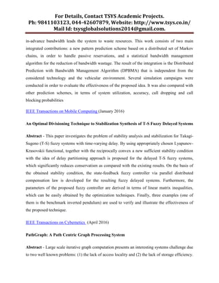 For Details, Contact TSYS Academic Projects.
Ph: 9841103123, 044-42607879, Website: http://www.tsys.co.in/
Mail Id: tsysglobalsolutions2014@gmail.com.
in-advance bandwidth leads the system to waste resources. This work consists of two main
integrated contributions: a new pattern prediction scheme based on a distributed set of Markov
chains, in order to handle passive reservations, and a statistical bandwidth management
algorithm for the reduction of bandwidth wastage. The result of the integration is the Distributed
Prediction with Bandwidth Management Algorithm (DPBMA) that is independent from the
considered technology and the vehicular environment. Several simulation campaigns were
conducted in order to evaluate the effectiveness of the proposed idea. It was also compared with
other prediction schemes, in terms of system utilization, accuracy, call dropping and call
blocking probabilities
IEEE Transactions on Mobile Computing (January 2016)
An Optimal Divisioning Technique to Stabilization Synthesis of T-S Fuzzy Delayed Systems
Abstract - This paper investigates the problem of stability analysis and stabilization for Takagi-
Sugeno (T-S) fuzzy systems with time-varying delay. By using appropriately chosen Lyapunov-
Krasovskii functional, together with the reciprocally convex a new sufficient stability condition
with the idea of delay partitioning approach is proposed for the delayed T-S fuzzy systems,
which significantly reduces conservatism as compared with the existing results. On the basis of
the obtained stability condition, the state-feedback fuzzy controller via parallel distributed
compensation law is developed for the resulting fuzzy delayed systems. Furthermore, the
parameters of the proposed fuzzy controller are derived in terms of linear matrix inequalities,
which can be easily obtained by the optimization techniques. Finally, three examples (one of
them is the benchmark inverted pendulum) are used to verify and illustrate the effectiveness of
the proposed technique.
IEEE Transactions on Cybernetics (April 2016)
PathGraph: A Path Centric Graph Processing System
Abstract - Large scale iterative graph computation presents an interesting systems challenge due
to two well known problems: (1) the lack of access locality and (2) the lack of storage efficiency.
 