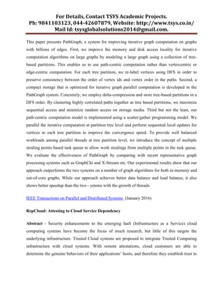 For Details, Contact TSYS Academic Projects.
Ph: 9841103123, 044-42607879, Website: http://www.tsys.co.in/
Mail Id: tsysglobalsolutions2014@gmail.com.
This paper presents PathGraph, a system for improving iterative graph computation on graphs
with billions of edges. First, we improve the memory and disk access locality for iterative
computation algorithms on large graphs by modeling a large graph using a collection of tree-
based partitions. This enables us to use path-centric computation rather than vertexcentric or
edge-centric computation. For each tree partition, we re-label vertices using DFS in order to
preserve consistency between the order of vertex ids and vertex order in the paths. Second, a
compact storage that is optimized for iterative graph parallel computation is developed in the
PathGraph system. Concretely, we employ delta-compression and store tree-based partitions in a
DFS order. By clustering highly correlated paths together as tree based partitions, we maximize
sequential access and minimize random access on storage media. Third but not the least, our
path-centric computation model is implemented using a scatter/gather programming model. We
parallel the iterative computation at partition tree level and perform sequential local updates for
vertices in each tree partition to improve the convergence speed. To provide well balanced
workloads among parallel threads at tree partition level, we introduce the concept of multiple
stealing points based task queue to allow work stealings from multiple points in the task queue.
We evaluate the effectiveness of PathGraph by comparing with recent representative graph
processing systems such as GraphChi and X-Stream etc. Our experimental results show that our
approach outperforms the two systems on a number of graph algorithms for both in-memory and
out-of-core graphs. While our approach achieves better data balance and load balance, it also
shows better speedup than the two - ystems with the growth of threads.
IEEE Transactions on Parallel and Distributed Systems (January 2016)
RepCloud: Attesting to Cloud Service Dependency
Abstract - Security enhancements to the emerging IaaS (Infrastructure as a Service) cloud
computing systems have become the focus of much research, but little of this targets the
underlying infrastructure. Trusted Cloud systems are proposed to integrate Trusted Computing
infrastructure with cloud systems. With remote attestations, cloud customers are able to
determine the genuine behaviors of their applications‟ hosts; and therefore they establish trust to
 