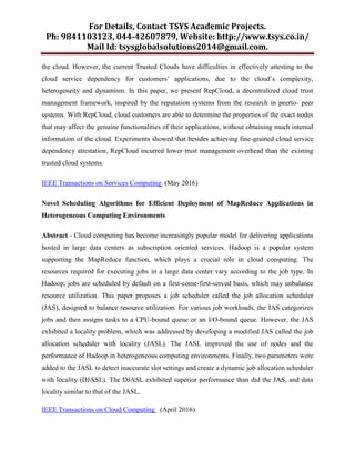 For Details, Contact TSYS Academic Projects.
Ph: 9841103123, 044-42607879, Website: http://www.tsys.co.in/
Mail Id: tsysglobalsolutions2014@gmail.com.
the cloud. However, the current Trusted Clouds have difficulties in effectively attesting to the
cloud service dependency for customers‟ applications, due to the cloud‟s complexity,
heterogeneity and dynamism. In this paper, we present RepCloud, a decentralized cloud trust
management framework, inspired by the reputation systems from the research in peerto- peer
systems. With RepCloud, cloud customers are able to determine the properties of the exact nodes
that may affect the genuine functionalities of their applications, without obtaining much internal
information of the cloud. Experiments showed that besides achieving fine-grained cloud service
dependency attestation, RepCloud incurred lower trust management overhead than the existing
trusted cloud systems.
IEEE Transactions on Services Computing (May 2016)
Novel Scheduling Algorithms for Efficient Deployment of MapReduce Applications in
Heterogeneous Computing Environments
Abstract - Cloud computing has become increasingly popular model for delivering applications
hosted in large data centers as subscription oriented services. Hadoop is a popular system
supporting the MapReduce function, which plays a crucial role in cloud computing. The
resources required for executing jobs in a large data center vary according to the job type. In
Hadoop, jobs are scheduled by default on a first-come-first-served basis, which may unbalance
resource utilization. This paper proposes a job scheduler called the job allocation scheduler
(JAS), designed to balance resource utilization. For various job workloads, the JAS categorizes
jobs and then assigns tasks to a CPU-bound queue or an I/O-bound queue. However, the JAS
exhibited a locality problem, which was addressed by developing a modified JAS called the job
allocation scheduler with locality (JASL). The JASL improved the use of nodes and the
performance of Hadoop in heterogeneous computing environments. Finally, two parameters were
added to the JASL to detect inaccurate slot settings and create a dynamic job allocation scheduler
with locality (DJASL). The DJASL exhibited superior performance than did the JAS, and data
locality similar to that of the JASL.
IEEE Transactions on Cloud Computing (April 2016)
 