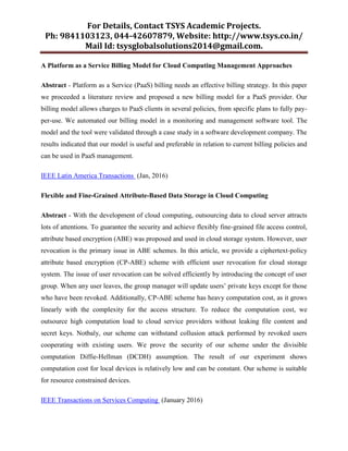 For Details, Contact TSYS Academic Projects.
Ph: 9841103123, 044-42607879, Website: http://www.tsys.co.in/
Mail Id: tsysglobalsolutions2014@gmail.com.
A Platform as a Service Billing Model for Cloud Computing Management Approaches
Abstract - Platform as a Service (PaaS) billing needs an effective billing strategy. In this paper
we proceeded a literature review and proposed a new billing model for a PaaS provider. Our
billing model allows charges to PaaS clients in several policies, from specific plans to fully pay-
per-use. We automated our billing model in a monitoring and management software tool. The
model and the tool were validated through a case study in a software development company. The
results indicated that our model is useful and preferable in relation to current billing policies and
can be used in PaaS management.
IEEE Latin America Transactions (Jan, 2016)
Flexible and Fine-Grained Attribute-Based Data Storage in Cloud Computing
Abstract - With the development of cloud computing, outsourcing data to cloud server attracts
lots of attentions. To guarantee the security and achieve flexibly fine-grained file access control,
attribute based encryption (ABE) was proposed and used in cloud storage system. However, user
revocation is the primary issue in ABE schemes. In this article, we provide a ciphertext-policy
attribute based encryption (CP-ABE) scheme with efficient user revocation for cloud storage
system. The issue of user revocation can be solved efficiently by introducing the concept of user
group. When any user leaves, the group manager will update users‟ private keys except for those
who have been revoked. Additionally, CP-ABE scheme has heavy computation cost, as it grows
linearly with the complexity for the access structure. To reduce the computation cost, we
outsource high computation load to cloud service providers without leaking file content and
secret keys. Notbaly, our scheme can withstand collusion attack performed by revoked users
cooperating with existing users. We prove the security of our scheme under the divisible
computation Diffie-Hellman (DCDH) assumption. The result of our experiment shows
computation cost for local devices is relatively low and can be constant. Our scheme is suitable
for resource constrained devices.
IEEE Transactions on Services Computing (January 2016)
 