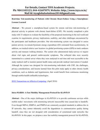 For Details, Contact TSYS Academic Projects.
Ph: 9841103123, 044-42607879, Website: http://www.tsys.co.in/
Mail Id: tsysglobalsolutions2014@gmail.com.
Real-time Tele-monitoring of Patients with Chronic Heart-Failure Using a Smartphone:
Lessons Learned
Abstract - We present a smartphone-based system for remote real-time tele-monitoring of
physical activity in patients with chronic heart-failure (CHF). We recently completed a pilot
study with 15 subjects to evaluate the feasibility of the proposed monitoring in the real world and
examine its requirements, privacy implications, usability, and other challenges encountered by
the participants and healthcare providers. Our tele-monitoring system was designed to assess
patient activity via minute-byminute energy expenditure (EE) estimated from accelerometry. In
addition, we tracked relative user location via global positioning system (GPS) to track outdoors
activity and measure walking distance. The system also administered daily-surveys to inquire
about vital signs and general cardiovascular symptoms. The collected data were securely
transmitted to a central server where they were analyzed in real time and were accessible to the
study medical staff to monitor patient health status and provide medical intervention if needed.
Although the system was designed for tele-monitoring individuals with CHF, the challenges,
privacy considerations, and lessons learned from this pilot study apply to other chronic health
conditions, such as diabetes and hypertension, that would benefit from continuous monitoring
through mobile-health (mHealth) technologies.
IEEE Transactions on Affective Computing (April 2016)
Intra-MARIO: A Fast Mobility Management Protocol for 6LoWPAN
Abstract - One of the major challenges in 6LoWPAN is to provide continuous services while
mobile nodes‟ movements with minimizing network inaccessible time caused due to handoffs.
Even though MIPv6, HMIPv6, and PMIPv6 are commonly accepted standards to address this in
IP networks, they cannot inherently avoid the degradation in communication quality during
handoff, since they are not designed with consideration of constrained node networks like
6LoWPAN. In this paper, we propose a new fast mobility management protocol for 6LoWPAN,
 