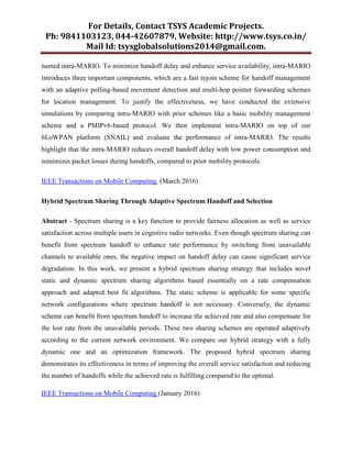 For Details, Contact TSYS Academic Projects.
Ph: 9841103123, 044-42607879, Website: http://www.tsys.co.in/
Mail Id: tsysglobalsolutions2014@gmail.com.
named intra-MARIO. To minimize handoff delay and enhance service availability, intra-MARIO
introduces three important components, which are a fast rejoin scheme for handoff management
with an adaptive polling-based movement detection and multi-hop pointer forwarding schemes
for location management. To justify the effectiveness, we have conducted the extensive
simulations by comparing intra-MARIO with prior schemes like a basic mobility management
scheme and a PMIPv6-based protocol. We then implement intra-MARIO on top of our
6LoWPAN platform (SNAIL) and evaluate the performance of intra-MARIO. The results
highlight that the intra-MARIO reduces overall handoff delay with low power consumption and
minimizes packet losses during handoffs, compared to prior mobility protocols.
IEEE Transactions on Mobile Computing (March 2016)
Hybrid Spectrum Sharing Through Adaptive Spectrum Handoff and Selection
Abstract - Spectrum sharing is a key function to provide fairness allocation as well as service
satisfaction across multiple users in cognitive radio networks. Even though spectrum sharing can
benefit from spectrum handoff to enhance rate performance by switching from unavailable
channels to available ones, the negative impact on handoff delay can cause significant service
degradation. In this work, we present a hybrid spectrum sharing strategy that includes novel
static and dynamic spectrum sharing algorithms based essentially on a rate compensation
approach and adapted best fit algorithms. The static scheme is applicable for some specific
network configurations where spectrum handoff is not necessary. Conversely, the dynamic
scheme can benefit from spectrum handoff to increase the achieved rate and also compensate for
the lost rate from the unavailable periods. These two sharing schemes are operated adaptively
according to the current network environment. We compare our hybrid strategy with a fully
dynamic one and an optimization framework. The proposed hybrid spectrum sharing
demonstrates its effectiveness in terms of improving the overall service satisfaction and reducing
the number of handoffs while the achieved rate is fulfilling compared to the optimal.
IEEE Transactions on Mobile Computing (January 2016)
 