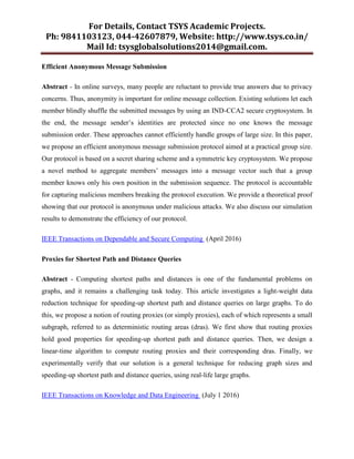 For Details, Contact TSYS Academic Projects.
Ph: 9841103123, 044-42607879, Website: http://www.tsys.co.in/
Mail Id: tsysglobalsolutions2014@gmail.com.
Efficient Anonymous Message Submission
Abstract - In online surveys, many people are reluctant to provide true answers due to privacy
concerns. Thus, anonymity is important for online message collection. Existing solutions let each
member blindly shuffle the submitted messages by using an IND-CCA2 secure cryptosystem. In
the end, the message sender‟s identities are protected since no one knows the message
submission order. These approaches cannot efficiently handle groups of large size. In this paper,
we propose an efficient anonymous message submission protocol aimed at a practical group size.
Our protocol is based on a secret sharing scheme and a symmetric key cryptosystem. We propose
a novel method to aggregate members‟ messages into a message vector such that a group
member knows only his own position in the submission sequence. The protocol is accountable
for capturing malicious members breaking the protocol execution. We provide a theoretical proof
showing that our protocol is anonymous under malicious attacks. We also discuss our simulation
results to demonstrate the efficiency of our protocol.
IEEE Transactions on Dependable and Secure Computing (April 2016)
Proxies for Shortest Path and Distance Queries
Abstract - Computing shortest paths and distances is one of the fundamental problems on
graphs, and it remains a challenging task today. This article investigates a light-weight data
reduction technique for speeding-up shortest path and distance queries on large graphs. To do
this, we propose a notion of routing proxies (or simply proxies), each of which represents a small
subgraph, referred to as deterministic routing areas (dras). We first show that routing proxies
hold good properties for speeding-up shortest path and distance queries. Then, we design a
linear-time algorithm to compute routing proxies and their corresponding dras. Finally, we
experimentally verify that our solution is a general technique for reducing graph sizes and
speeding-up shortest path and distance queries, using real-life large graphs.
IEEE Transactions on Knowledge and Data Engineering (July 1 2016)
 