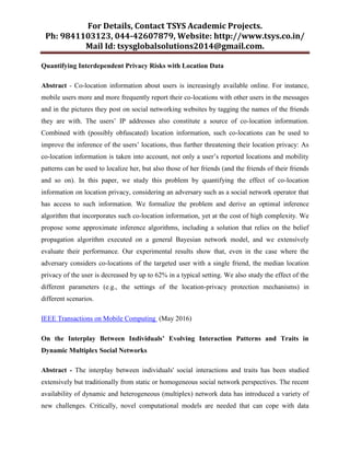 For Details, Contact TSYS Academic Projects.
Ph: 9841103123, 044-42607879, Website: http://www.tsys.co.in/
Mail Id: tsysglobalsolutions2014@gmail.com.
Quantifying Interdependent Privacy Risks with Location Data
Abstract - Co-location information about users is increasingly available online. For instance,
mobile users more and more frequently report their co-locations with other users in the messages
and in the pictures they post on social networking websites by tagging the names of the friends
they are with. The users‟ IP addresses also constitute a source of co-location information.
Combined with (possibly obfuscated) location information, such co-locations can be used to
improve the inference of the users‟ locations, thus further threatening their location privacy: As
co-location information is taken into account, not only a user‟s reported locations and mobility
patterns can be used to localize her, but also those of her friends (and the friends of their friends
and so on). In this paper, we study this problem by quantifying the effect of co-location
information on location privacy, considering an adversary such as a social network operator that
has access to such information. We formalize the problem and derive an optimal inference
algorithm that incorporates such co-location information, yet at the cost of high complexity. We
propose some approximate inference algorithms, including a solution that relies on the belief
propagation algorithm executed on a general Bayesian network model, and we extensively
evaluate their performance. Our experimental results show that, even in the case where the
adversary considers co-locations of the targeted user with a single friend, the median location
privacy of the user is decreased by up to 62% in a typical setting. We also study the effect of the
different parameters (e.g., the settings of the location-privacy protection mechanisms) in
different scenarios.
IEEE Transactions on Mobile Computing (May 2016)
On the Interplay Between Individuals’ Evolving Interaction Patterns and Traits in
Dynamic Multiplex Social Networks
Abstract - The interplay between individuals' social interactions and traits has been studied
extensively but traditionally from static or homogeneous social network perspectives. The recent
availability of dynamic and heterogeneous (multiplex) network data has introduced a variety of
new challenges. Critically, novel computational models are needed that can cope with data
 