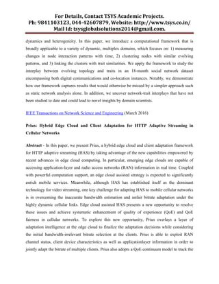 For Details, Contact TSYS Academic Projects.
Ph: 9841103123, 044-42607879, Website: http://www.tsys.co.in/
Mail Id: tsysglobalsolutions2014@gmail.com.
dynamics and heterogeneity. In this paper, we introduce a computational framework that is
broadly applicable to a variety of dynamic, multiplex domains, which focuses on: 1) measuring
changes in node interaction patterns with time, 2) clustering nodes with similar evolving
patterns, and 3) linking the clusters with trait similarities. We apply the framework to study the
interplay between evolving topology and traits in an 18-month social network dataset
encompassing both digital communications and co-location instances. Notably, we demonstrate
how our framework captures results that would otherwise be missed by a simpler approach such
as static network analysis alone. In addition, we uncover network-trait interplays that have not
been studied to date and could lead to novel insights by domain scientists.
IEEE Transactions on Network Science and Engineering (March 2016)
Prius: Hybrid Edge Cloud and Client Adaptation for HTTP Adaptive Streaming in
Cellular Networks
Abstract - In this paper, we present Prius, a hybrid edge cloud and client adaptation framework
for HTTP adaptive streaming (HAS) by taking advantage of the new capabilities empowered by
recent advances in edge cloud computing. In particular, emerging edge clouds are capable of
accessing application-layer and radio access networks (RAN) information in real time. Coupled
with powerful computation support, an edge cloud assisted strategy is expected to significantly
enrich mobile services. Meanwhile, although HAS has established itself as the dominant
technology for video streaming, one key challenge for adapting HAS to mobile cellular networks
is in overcoming the inaccurate bandwidth estimation and unfair bitrate adaptation under the
highly dynamic cellular links. Edge cloud assisted HAS presents a new opportunity to resolve
these issues and achieve systematic enhancement of quality of experience (QoE) and QoE
fairness in cellular networks. To explore this new opportunity, Prius overlays a layer of
adaptation intelligence at the edge cloud to finalize the adaptation decisions while considering
the initial bandwidth-irrelevant bitrate selection at the clients. Prius is able to exploit RAN
channel status, client device characteristics as well as applicationlayer information in order to
jointly adapt the bitrate of multiple clients. Prius also adopts a QoE continuum model to track the
 