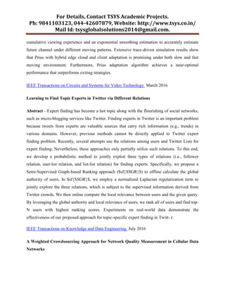 For Details, Contact TSYS Academic Projects.
Ph: 9841103123, 044-42607879, Website: http://www.tsys.co.in/
Mail Id: tsysglobalsolutions2014@gmail.com.
cumulative viewing experience and an exponential smoothing estimation to accurately estimate
future channel under different moving patterns. Extensive trace-driven simulation results show
that Prius with hybrid edge cloud and client adaptation is promising under both slow and fast
moving environment. Furthermore, Prius adaptation algorithm achieves a near-optimal
performance that outperforms exiting strategies.
IEEE Transactions on Circuits and Systems for Video Technology March 2016
Learning to Find Topic Experts in Twitter via Different Relations
Abstract - Expert finding has become a hot topic along with the flourishing of social networks,
such as micro-blogging services like Twitter. Finding experts in Twitter is an important problem
because tweets from experts are valuable sources that carry rich information (e.g., trends) in
various domains. However, previous methods cannot be directly applied to Twitter expert
finding problem. Recently, several attempts use the relations among users and Twitter Lists for
expert finding. Nevertheless, these approaches only partially utilize such relations. To this end,
we develop a probabilistic method to jointly exploit three types of relations (i.e., follower
relation, user-list relation, and list-list relation) for finding experts. Specifically, we propose a
Semi-Supervised Graph-based Ranking approach ($sf{SSGR}$) to offline calculate the global
authority of users. In $sf{SSGR}$, we employ a normalized Laplacian regularization term to
jointly explore the three relations, which is subject to the supervised information derived from
Twitter crowds. We then online compute the local relevance between users and the given query.
By leveraging the global authority and local relevance of users, we rank all of users and find top-
N users with highest ranking scores. Experiments on real-world data demonstrate the
effectiveness of our proposed approach for topic-specific expert finding in Twitt- r.
IEEE Transactions on Knowledge and Data Engineering July 2016
A Weighted Crowdsourcing Approach for Network Quality Measurement in Cellular Data
Networks
 