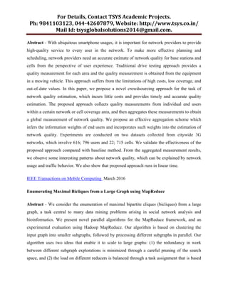 For Details, Contact TSYS Academic Projects.
Ph: 9841103123, 044-42607879, Website: http://www.tsys.co.in/
Mail Id: tsysglobalsolutions2014@gmail.com.
Abstract - With ubiquitous smartphone usages, it is important for network providers to provide
high-quality service to every user in the network. To make more effective planning and
scheduling, network providers need an accurate estimate of network quality for base stations and
cells from the perspective of user experience. Traditional drive testing approach provides a
quality measurement for each area and the quality measurement is obtained from the equipment
in a moving vehicle. This approach suffers from the limitations of high costs, low coverage, and
out-of-date values. In this paper, we propose a novel crowdsourcing approach for the task of
network quality estimation, which incurs little costs and provides timely and accurate quality
estimation. The proposed approach collects quality measurements from individual end users
within a certain network or cell coverage area, and then aggregates these measurements to obtain
a global measurement of network quality. We propose an effective aggregation scheme which
infers the information weights of end users and incorporates such weights into the estimation of
network quality. Experiments are conducted on two datasets collected from citywide 3G
networks, which involve 616; 796 users and 22; 715 cells. We validate the effectiveness of the
proposed approach compared with baseline method. From the aggregated measurement results,
we observe some interesting patterns about network quality, which can be explained by network
usage and traffic behavior. We also show that proposed approach runs in linear time.
IEEE Transactions on Mobile Computing March 2016
Enumerating Maximal Bicliques from a Large Graph using MapReduce
Abstract - We consider the enumeration of maximal bipartite cliques (bicliques) from a large
graph, a task central to many data mining problems arising in social network analysis and
bioinformatics. We present novel parallel algorithms for the MapReduce framework, and an
experimental evaluation using Hadoop MapReduce. Our algorithm is based on clustering the
input graph into smaller subgraphs, followed by processing different subgraphs in parallel. Our
algorithm uses two ideas that enable it to scale to large graphs: (1) the redundancy in work
between different subgraph explorations is minimized through a careful pruning of the search
space, and (2) the load on different reducers is balanced through a task assignment that is based
 