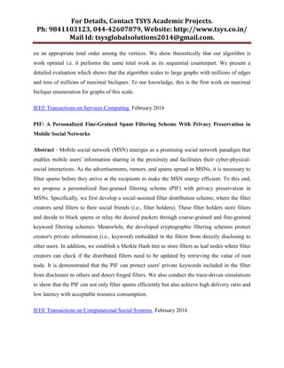 For Details, Contact TSYS Academic Projects.
Ph: 9841103123, 044-42607879, Website: http://www.tsys.co.in/
Mail Id: tsysglobalsolutions2014@gmail.com.
on an appropriate total order among the vertices. We show theoretically that our algorithm is
work optimal i.e. it performs the same total work as its sequential counterpart. We present a
detailed evaluation which shows that the algorithm scales to large graphs with millions of edges
and tens of millions of maximal bicliques. To our knowledge, this is the first work on maximal
biclique enumeration for graphs of this scale.
IEEE Transactions on Services Computing February 2016
PIF: A Personalized Fine-Grained Spam Filtering Scheme With Privacy Preservation in
Mobile Social Networks
Abstract - Mobile social network (MSN) emerges as a promising social network paradigm that
enables mobile users' information sharing in the proximity and facilitates their cyber-physical-
social interactions. As the advertisements, rumors, and spams spread in MSNs, it is necessary to
filter spams before they arrive at the recipients to make the MSN energy efficient. To this end,
we propose a personalized fine-grained filtering scheme (PIF) with privacy preservation in
MSNs. Specifically, we first develop a social-assisted filter distribution scheme, where the filter
creators send filters to their social friends (i.e., filter holders). These filter holders store filters
and decide to block spams or relay the desired packets through coarse-grained and fine-grained
keyword filtering schemes. Meanwhile, the developed cryptographic filtering schemes protect
creator's private information (i.e., keyword) embedded in the filters from directly disclosing to
other users. In addition, we establish a Merkle Hash tree to store filters as leaf nodes where filter
creators can check if the distributed filters need to be updated by retrieving the value of root
node. It is demonstrated that the PIF can protect users' private keywords included in the filter
from disclosure to others and detect forged filters. We also conduct the trace-driven simulations
to show that the PIF can not only filter spams efficiently but also achieve high delivery ratio and
low latency with acceptable resource consumption.
IEEE Transactions on Computational Social Systems February 2016
 