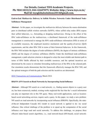 For Details, Contact TSYS Academic Projects.
Ph: 9841103123, 044-42607879, Website: http://www.tsys.co.in/
Mail Id: tsysglobalsolutions2014@gmail.com.
End-to-End Multiservice Delivery in Selfish Wireless Networks Under Distributed Node-
Selfishness Management
Abstract - In this paper, we investigate the multiservice delivery between the source-destination
pairs in distributed selfish wireless networks (SeWN), where selfish relay nodes (RN) expose
their selfish behaviors, i.e., forwarding or dropping multiservices. Owing to the effect of the
RNs' node-selfishness on the multiservices, a distributed framework of the node-selfishness
management is constructed to manage the RN's node-selfishness information (NSI) in terms of
its available resources, the employed incentive mechanism and the quality-of-service (QoS)
requirements, and the other RNs' NSI in terms of their historical behaviors. In this framework,
the RNs' NSI includes the degree of node-selfishness (DeNS), the degree of intrinsic selfishness
(DeIS) and the degree of extrinsic selfishness (DeES). Under the distributed node-selfishness
management, a path selection criterion is designed to select the most reliable and shortest path in
terms of RNs' DeISs affected by their available resources, and the optimal incentives are
determined by the source to stimulate forwarding multiservices of the RNs in the selected path.
Our simulation results demonstrate that this framework effectively manages the RNs' NSI, and
the optimal strategies of both the path selection and the incentives are determined.
IEEE Transactions on Communications March 2016
RSkNN: kNN Search on Road Networks by Incorporating Social Influence
Abstract - Although NN search on a road network, i.e., finding nearest objects to a query user
on, has been extensively studied, existing works neglected the fact that the 's social information
can play an important role in this NN query. Many real-world applications, such as location-
based social networking services, require such a query. In this paper, we study a new problem:
NN search on road networks by incorporating social influence (RSkNN). Specifically, the state-
of-the-art Independent Cascade (IC) model in social network is applied to de- ine social
influence. One critical challenge of the problem is to speed up the computation of the social
influence over large road and social networks. To address this challenge, we propose three
efficient index-based search algorithms, i.e., road network-based (RN-based), social network-
 