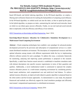 For Details, Contact TSYS Academic Projects.
Ph: 9841103123, 044-42607879, Website: http://www.tsys.co.in/
Mail Id: tsysglobalsolutions2014@gmail.com.
based (SN-based), and hybrid indexing algorithms. In the RN-based algorithm, we employ a
filtering-and-verification framework for tackling the hard problem of computing social influence.
In the SN-based algorithm, we embed social cuts into the index, so that we speed up the query.
In the hybrid algorithm, we propose an index, summarizing the road and social networks, based
on which we can obtain query answers efficiently. Finally, we use real road and social network
data to empirically verify the efficiency and efficacy of our solutions.
IEEE Transactions on Knowledge and Data Engineering June 1 2016
Knowledge-Based Resource Allocation for Collaborative Simulation Development in a
Multi-tenant Cloud Computing Environment
Abstract - Cloud computing technologies have enabled a new paradigm for advanced product
development powered by the provision and subscription of computational services in a multi-
tenant distributed simulation environment. The description of computational resources and their
optimal allocation among tenants with different requirements holds the key to implementing
effective software systems for such a paradigm. To address this issue, a systematic framework
for monitoring, analyzing and improving system performance is proposed in this research.
Specifically, a radial basis function neural network is established to transform simulation tasks
with abstract descriptions into specific resource requirements in terms of their quantities and
qualities. Additionally, a novel mathematical model is constructed to represent the complex
resource allocation process in a multi-tenant computing environment by considering priority-
based tenant satisfaction, total computational cost and multi-level load balance. To achieve
optimal resource allocation, an improved multi-objective genetic algorithm is proposed based on
the elitist archive and the K-means approaches. As demonstrated in a case study, the proposed
framework and methods can effectively support the cloud simulation paradigm and efficiently
meet tenants‟ computational requirements in a distributed environment.
IEEE Transactions on Services Computing January 2016
 