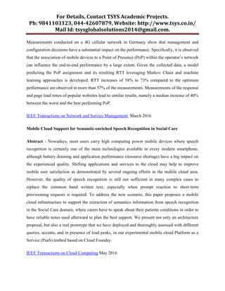 For Details, Contact TSYS Academic Projects.
Ph: 9841103123, 044-42607879, Website: http://www.tsys.co.in/
Mail Id: tsysglobalsolutions2014@gmail.com.
Measurements conducted on a 4G cellular network in Germany show that management and
configuration decisions have a substantial impact on the performance. Specifically, it is observed
that the association of mobile devices to a Point of Presence (PoP) within the operator‟s network
can influence the end-to-end performance by a large extent. Given the collected data, a model
predicting the PoP assignment and its resulting RTT leveraging Markov Chain and machine
learning approaches is developed. RTT increases of 58% to 73% compared to the optimum
performance are observed in more than 57% of the measurements. Measurements of the response
and page load times of popular websites lead to similar results, namely a median increase of 40%
between the worst and the best performing PoP.
IEEE Transactions on Network and Service Management March 2016
Mobile Cloud Support for Semantic-enriched Speech Recognition in Social Care
Abstract - Nowadays, most users carry high computing power mobile devices where speech
recognition is certainly one of the main technologies available in every modern smartphone,
although battery draining and application performance (resource shortage) have a big impact on
the experienced quality. Shifting applications and services to the cloud may help to improve
mobile user satisfaction as demonstrated by several ongoing efforts in the mobile cloud area.
However, the quality of speech recognition is still not sufficient in many complex cases to
replace the common hand written text, especially when prompt reaction to short-term
provisioning requests is required. To address the new scenario, this paper proposes a mobile
cloud infrastructure to support the extraction of semantics information from speech recognition
in the Social Care domain, where carers have to speak about their patients conditions in order to
have reliable notes used afterward to plan the best support. We present not only an architecture
proposal, but also a real prototype that we have deployed and thoroughly assessed with different
queries, accents, and in presence of load peaks, in our experimental mobile cloud Platform as a
Service (PaaS) testbed based on Cloud Foundry.
IEEE Transactions on Cloud Computing May 2016
 