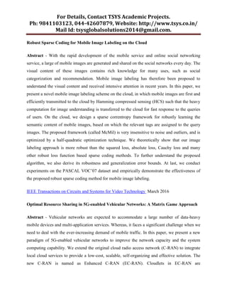 For Details, Contact TSYS Academic Projects.
Ph: 9841103123, 044-42607879, Website: http://www.tsys.co.in/
Mail Id: tsysglobalsolutions2014@gmail.com.
Robust Sparse Coding for Mobile Image Labeling on the Cloud
Abstract - With the rapid development of the mobile service and online social networking
service, a large of mobile images are generated and shared on the social networks every day. The
visual content of these images contains rich knowledge for many uses, such as social
categorization and recommendation. Mobile image labeling has therefore been proposed to
understand the visual content and received intensive attention in recent years. In this paper, we
present a novel mobile image labeling scheme on the cloud, in which mobile images are first and
efficiently transmitted to the cloud by Hamming compressed sensing (HCS) such that the heavy
computation for image understanding is transferred to the cloud for fast response to the queries
of users. On the cloud, we design a sparse correntropy framework for robustly learning the
semantic content of mobile images, based on which the relevant tags are assigned to the query
images. The proposed framework (called McMil) is very insensitive to noise and outliers, and is
optimized by a half-quadratic optimization technique. We theoretically show that our image
labeling approach is more robust than the squared loss, absolute loss, Cauchy loss and many
other robust loss function based sparse coding methods. To further understand the proposed
algorithm, we also derive its robustness and generalization error bounds. At last, we conduct
experiments on the PASCAL VOC‟07 dataset and empirically demonstrate the effectiveness of
the proposed robust sparse coding method for mobile image labeling.
IEEE Transactions on Circuits and Systems for Video Technology March 2016
Optimal Resource Sharing in 5G-enabled Vehicular Networks: A Matrix Game Approach
Abstract - Vehicular networks are expected to accommodate a large number of data-heavy
mobile devices and multi-application services. Whereas, it faces a significant challenge when we
need to deal with the ever-increasing demand of mobile traffic. In this paper, we present a new
paradigm of 5G-enabled vehicular networks to improve the network capacity and the system
computing capability. We extend the original cloud radio access network (C-RAN) to integrate
local cloud services to provide a low-cost, scalable, self-organizing and effective solution. The
new C-RAN is named as Enhanced C-RAN (EC-RAN). Cloudlets in EC-RAN are
 